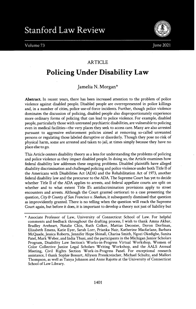 handle is hein.journals/stflr73 and id is 1449 raw text is: ARTICLEPolicing Under Disability LawJamelia N. Morgan`Abstract. In recent years, there has been increased attention to the problem of policeviolence against disabled people. Disabled people are overrepresented in police killingsand, in a number of cities, police use-of-force incidents. Further, though police violencedominates the discussion of policing, disabled people also disproportionately experiencemore ordinary forms of policing that can lead to police violence. For example, disabledpeople, particularly those with untreated psychiatric disabilities, are vulnerable to policingeven in medical facilities-the very places they seek to access care. Many are also arrestedpursuant to aggressive enforcement policies aimed at removing so-called unwantedpersons or regulating those labeled disruptive or disorderly. Though they pose no risk ofphysical harm, some are arrested and taken to jail, at times simply because they have noplace else to go.This Article centers disability theory as a lens for understanding the problems of policingand police violence as they impact disabled people. In doing so, the Article examines howfederal disability law addresses these ongoing problems. Disabled plaintiffs have allegeddisability discrimination and challenged policing and police violence under both Title II ofthe Americans with Disabilities Act (ADA) and the Rehabilitation Act of 1973, anotherfederal disability law and the precursor to the ADA. The Supreme Court has yet to decidewhether Title II of the ADA applies to arrests, and federal appellate courts are split onwhether and to what extent Title II's antidiscrimination provisions apply to streetencounters and arrests. Although the Court granted certiorari to a case presenting thequestion, City & County of San Francisco v. Sheehan, it subsequently dismissed that questionas improvidently granted. There is no telling when the question will reach the SupremeCourt again, but before it does, it is important to develop a theory not just of liability but* Associate Professor of Law, University of Connecticut School of Law. For helpfulcomments and feedback throughout the drafting process, I wish to thank Amna Akbar,Bradley Areheart, Natalie Chin, Ruth Colker, Mattias Decoster, Doron Dorfman,Elizabeth Emens, Katie Eyer, Sarah Lorr, Prianka Nair, Katherine Macfarlane, BarbaraMcQuade, Jessica Roberts, Jennifer Hope Shinall, Charisa Smith, Ngozi Okedigbe, SunitaPatel, Mark Weber, and India Thusi, and the participants in the Michigan Junior ScholarsProgram, Disability Law Section's Works-in-Progress Virtual Workshop, Women ofColor Collective Junior Legal Scholars Writing Workshop, and the AALS AnnualMeeting, Civil Rights Section Work-in-Progress Panel. For exceptional researchassistance, I thank Sophie Bossart, Allyson Presskreischer, Michael Schultz, and MalloriThompson, as well as Tanya Johnson and Anne Rajotte at the University of ConnecticutSchool of Law Library.1401