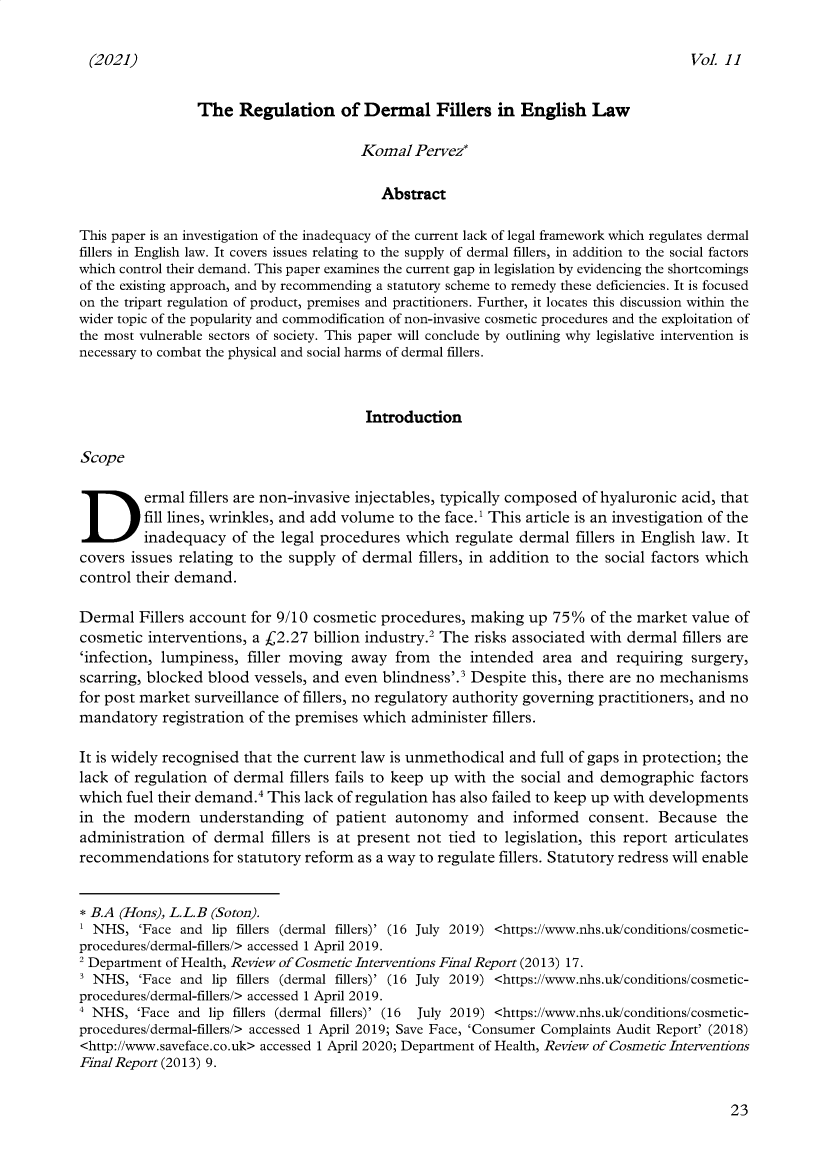 handle is hein.journals/sthmpstul11 and id is 31 raw text is: (2021)

The Regulation of Dermal Fillers in English Law
Komal Pervez*
Abstract
This paper is an investigation of the inadequacy of the current lack of legal framework which regulates dermal
fillers in English law. It covers issues relating to the supply of dermal fillers, in addition to the social factors
which control their demand. This paper examines the current gap in legislation by evidencing the shortcomings
of the existing approach, and by recommending a statutory scheme to remedy these deficiencies. It is focused
on the tripart regulation of product, premises and practitioners. Further, it locates this discussion within the
wider topic of the popularity and commodification of non-invasive cosmetic procedures and the exploitation of
the most vulnerable sectors of society. This paper will conclude by outlining why legislative intervention is
necessary to combat the physical and social harms of dermal fillers.
Introduction
Scope
Dermal fillers are non-invasive injectables, typically composed of hyaluronic acid, that
fill lines, wrinkles, and add volume to the face.' This article is an investigation of the
inadequacy of the legal procedures which regulate dermal fillers in English law. It
covers issues relating to the supply of dermal fillers, in addition to the social factors which
control their demand.
Dermal Fillers account for 9/10 cosmetic procedures, making up 75% of the market value of
cosmetic interventions, a £2.27 billion industry.2 The risks associated with dermal fillers are
'infection, lumpiness, filler moving away from the intended area and requiring surgery,
scarring, blocked blood vessels, and even blindness'.3 Despite this, there are no mechanisms
for post market surveillance of fillers, no regulatory authority governing practitioners, and no
mandatory registration of the premises which administer fillers.
It is widely recognised that the current law is unmethodical and full of gaps in protection; the
lack of regulation of dermal fillers fails to keep up with the social and demographic factors
which fuel their demand.4 This lack of regulation has also failed to keep up with developments
in the modern understanding of patient autonomy and informed consent. Because the
administration of dermal fillers is at present not tied to legislation, this report articulates
recommendations for statutory reform as a way to regulate fillers. Statutory redress will enable
* B.A (Hons), L.L.B (Soton).
1 NHS, 'Face and lip fillers (dermal fillers)' (16 July 2019) <https://www.nhs.uk/conditions/cosmetic-
procedures/dermal-fillers/> accessed 1 April 2019.
2 Department of Health, Review of Cosmetic Interventions Final Report (2013) 17.
3 NHS, 'Face and lip fillers (dermal fillers)' (16 July 2019) <https://www.nhs.uk/conditions/cosmetic-
procedures/dermal-fillers/> accessed 1 April 2019.
' NHS, 'Face and lip fillers (dermal fillers)' (16 July 2019) <https://www.nhs.uk/conditions/cosmetic-
procedures/dermal-fillers/> accessed 1 April 2019; Save Face, 'Consumer Complaints Audit Report' (2018)
<http://www.saveface.co.uk> accessed 1 April 2020; Department of Health, Review of Cosmetic Interventions
Final Report (2013) 9.

23

vol. II


