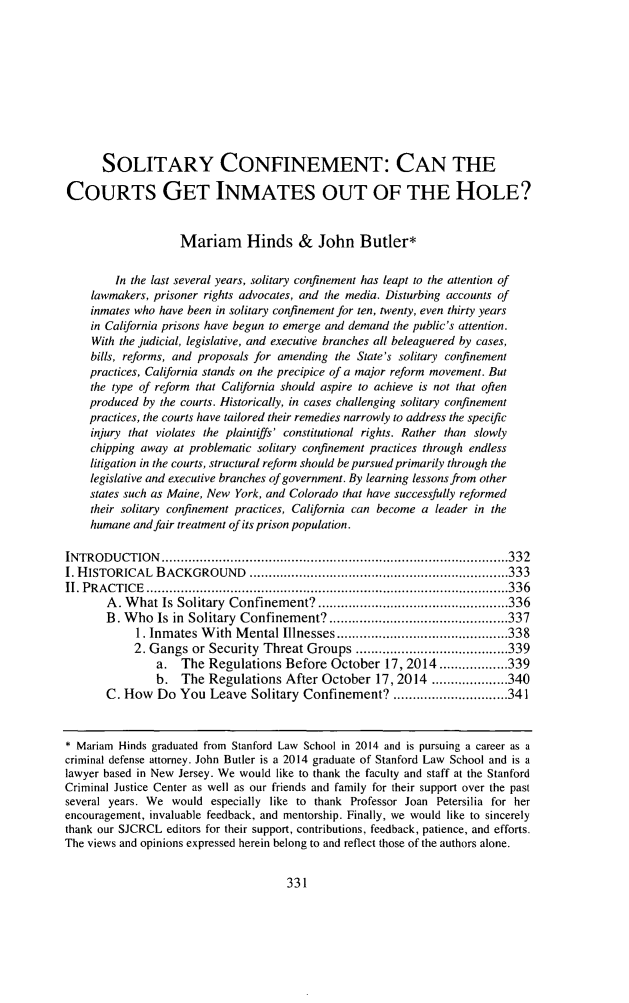 handle is hein.journals/stjcrcl11 and id is 343 raw text is: SOLITARY CONFINEMENT: CAN THECOURTS GET INMATES OUT OF THE HOLE?Mariam Hinds & John Butler*In the last several years, solitary confinement has leapt to the attention oflawmakers, prisoner rights advocates, and the media. Disturbing accounts ofinmates who have been in solitary confinement for ten, twenty, even thirty yearsin California prisons have begun to emerge and demand the public's attention.With the judicial, legislative, and executive branches all beleaguered by cases,bills, reforms, and proposals for amending the State's solitary confinementpractices, California stands on the precipice of a major reform movement. Butthe type of reform that California should aspire to achieve is not that oftenproduced by the courts. Historically, in cases challenging solitary confinementpractices, the courts have tailored their remedies narrowly to address the specificinjury that violates the plaintiffs' constitutional rights. Rather than slowlychipping away at problematic solitary confinement practices through endlesslitigation in the courts, structural reform should be pursued primarily through thelegislative and executive branches of government. By learning lessons from otherstates such as Maine, New York, and Colorado that have successfully reformedtheir solitary confinement practices, California can become a leader in thehumane and fair treatment of its prison population.INTROD  U CTION  ........................................................................................... 332I. HISTORICAL  BACKGROUND      .................................................................... 333II. P RA CT IC E  ............................................................................................... 336A . W hat Is Solitary  Confinement? .................................................. 336B. W ho  Is in  Solitary  Confinement? ............................................... 3371. Inm ates W ith  M ental Illnesses ............................................. 3382. Gangs or Security Threat Groups ........................................ 339a. The Regulations Before October 17, 2014 .................. 339b. The Regulations After October 17, 2014 .................... 340C. How Do You Leave Solitary Confinement? .............................. 341* Mariam Hinds graduated from Stanford Law School in 2014 and is pursuing a career as acriminal defense attorney. John Butler is a 2014 graduate of Stanford Law School and is alawyer based in New Jersey. We would like to thank the faculty and staff at the StanfordCriminal Justice Center as well as our friends and family for their support over the pastseveral years. We would especially like to thank Professor Joan Petersilia for herencouragement, invaluable feedback, and mentorship. Finally, we would like to sincerelythank our SJCRCL editors for their support, contributions, feedback, patience, and efforts.The views and opinions expressed herein belong to and reflect those of the authors alone.