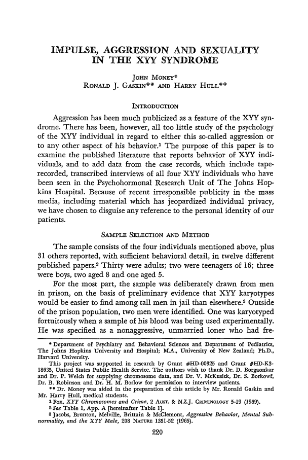 handle is hein.journals/stjohn44 and id is 240 raw text is: IMPULSE, AGGRESSION AND SEXUALITY
IN THE XYY SYNDROME
JOHN MONEY*
RONALD J. GAsKIN** AND HARRY HULL**
INTRODUCTION
Aggression has been much publicized as a feature of the XYY syn-
drome. There has been, however, all too little study of the psychology
of the XYY individual in regard to either this so-called aggression or
to any other aspect of his behavior.1 The purpose of this paper is to
examine the published literature that reports behavior of XYY indi-
viduals, and to add data from the case records, which include tape-
recorded, transcribed interviews of all four XYY individuals who have
been seen in the Psychohormonal Research Unit of The Johns Hop-
kins Hospital. Because of recent irresponsible publicity in the mass
media, including material which has jeopardized individual privacy,
we have chosen to disguise any reference to the personal identity of our
patients.
SAMPLE SELECTION AND METHOD
The sample consists of the four individuals mentioned above, plus
31 others reported, with sufficient behavioral detail, in twelve different
published papers.2 Thirty were adults; two were teenagers of 16; three
were boys, two aged 8 and one aged 5.
For the most part, the sample was deliberately drawn from men
in prison, on the basis of preliminary evidence that XYY karyotypes
would be easier to find among tall men in jail than elsewhere.3 Outside
of the prison population, two men were identified. One was karyotyped
fortuitously when a sample of his blood was being used experimentally.
He was specified as a nonaggressive, unmarried loner who had fre-
*Department of Psychiatry and Behavioral Sciences and Department of Pediatrics,
The Johns Hopkins University and Hospital; M.A., University of New Zealand; Ph.D.,
Harvard University.
This project was supported in research by Grant #HD-00325 and Grant #HD-K3-
18635, United States Public Health Service. The authors wish to thank Dr. D. Borgaonkar
and Dr. P. Welch for supplying chromosome data, and Dr. V. McKusick, Dr. S. Borkowf,
Dr. B. Robinson and Dr. H. M. Boslow for permission to interview patients.
* * Dr. Money was aided in the preparation of this article by Mr. Ronald Gaskin and
Mr. Harry Hull, medical students.
1 Fox, XYY Chromosomes and Crime, 2 Ausr. & N.Z.J. CRIMINOLOGY 5-19 (1969).
2 See Table 1, App. A [hereinafter Table 1].
a Jacobs, Brunton, Melville, Brittain & McClemont, Aggressive Behavior, Mental Sub-
normality, and the XYY Male, 208 NA-ruRE 1351-52 (1965).



