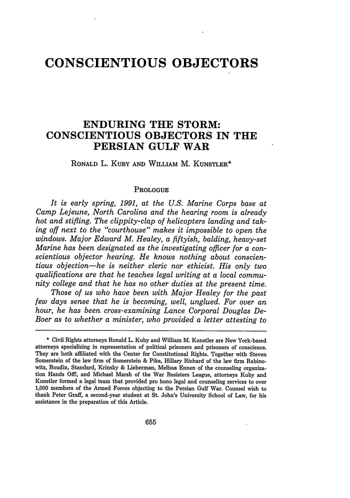 handle is hein.journals/stjohn66 and id is 665 raw text is: CONSCIENTIOUS OBJECTORSENDURING THE STORM:CONSCIENTIOUS OBJECTORS IN THEPERSIAN GULF WARRONALD L. KUBY AND WILLIAM M. KUNSTLER*PROLOGUEIt is early spring, 1991, at the U.S. Marine Corps base atCamp Lejeune, North Carolina and the hearing room is alreadyhot and stifling. The clippity-clap of helicopters landing and tak-ing off next to the courthouse makes it impossible to open thewindows. Major Edward M. Healey, a fiftyish, balding, heavy-setMarine has been designated as the investigating officer for a con-scientious objector hearing. He knows nothing about conscien-tious objection-he is neither cleric nor ethicist. His only twoqualifications are that he teaches legal writing at a local commu-nity college and that he has no other duties at the present time.Those of us who have been with Major Healey for the pastfew days sense that he is becoming, well, unglued. For over anhour, he has been cross-examining Lance Corporal Douglas De-Boer as to whether a minister, who provided a letter attesting to* Civil Rights attorneys Ronald L. Kuby and William M. Kunstler are New York-basedattorneys specializing in representation of political prisoners and prisoners of conscience.They are both affiliated with the Center for Constitutional Rights. Together with StevenSomerstein of the law firm of Somerstein & Pike, Hillary Richard of the law firm Rabino-witz, Boudin, Standard, Krinsky & Lieberman, Melissa Ennen of the counseling organiza-tion Hands Offi, and Michael Marsh of the War Resisters League, attorneys Kuby andKunstler formed a legal team that provided pro bono legal and counseling services to over1,000 members of the Armed Forces objecting to the Persian Gulf War. Counsel wish tothank Peter Graff, a second-year student at St. John's University School of Law, for hisassistance in the preparation of this Article.