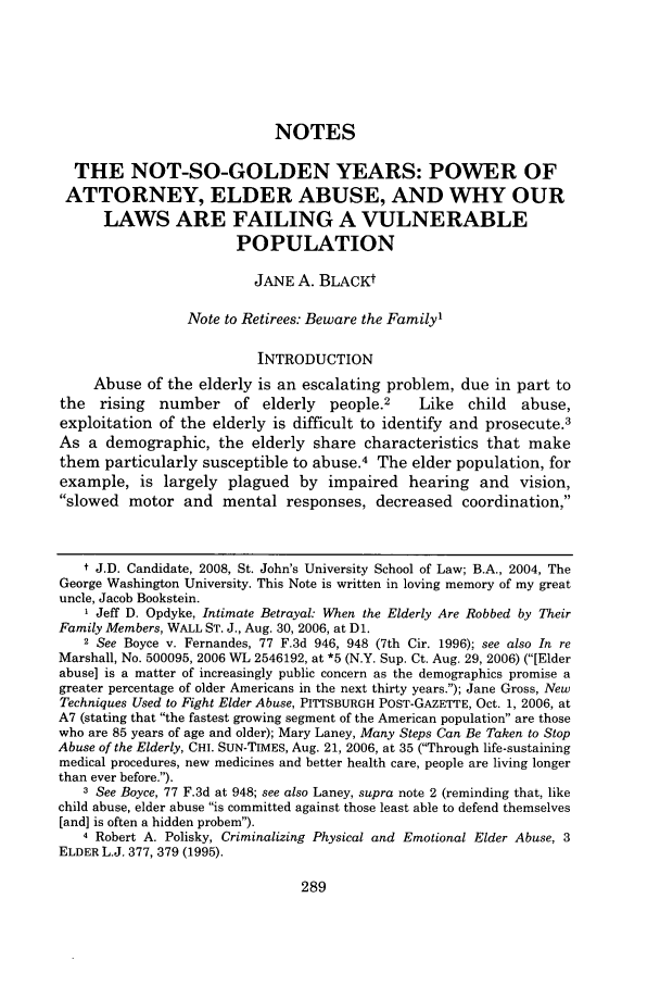 handle is hein.journals/stjohn82 and id is 293 raw text is: NOTES
THE NOT-SO-GOLDEN YEARS: POWER OF
ATTORNEY, ELDER ABUSE, AND WHY OUR
LAWS ARE FAILING A VULNERABLE
POPULATION
JANE A. BLACKt
Note to Retirees: Beware the Family'
INTRODUCTION
Abuse of the elderly is an escalating problem, due in part to
the   rising  number     of elderly   people.2     Like   child  abuse,
exploitation of the elderly is difficult to identify and prosecute.3
As a demographic, the elderly share characteristics that make
them particularly susceptible to abuse.4 The elder population, for
example, is largely plagued by impaired hearing and vision,
slowed motor and mental responses, decreased coordination,
t J.D. Candidate, 2008, St. John's University School of Law; B.A., 2004, The
George Washington University. This Note is written in loving memory of my great
uncle, Jacob Bookstein.
1 Jeff D. Opdyke, Intimate Betrayal: When the Elderly Are Robbed by Their
Family Members, WALL ST. J., Aug. 30, 2006, at D1.
2 See Boyce v. Fernandes, 77 F.3d 946, 948 (7th Cir. 1996); see also In re
Marshall, No. 500095, 2006 WL 2546192, at *5 (N.Y. Sup. Ct. Aug. 29, 2006) ([Elder
abuse] is a matter of increasingly public concern as the demographics promise a
greater percentage of older Americans in the next thirty years.); Jane Gross, New
Techniques Used to Fight Elder Abuse, PITTSBURGH POST-GAZETTE, Oct. 1, 2006, at
A7 (stating that the fastest growing segment of the American population are those
who are 85 years of age and older); Mary Laney, Many Steps Can Be Taken to Stop
Abuse of the Elderly, CHI. SUN-TIMEs, Aug. 21, 2006, at 35 (Through life-sustaining
medical procedures, new medicines and better health care, people are living longer
than ever before.).
3 See Boyce, 77 F.3d at 948; see also Laney, supra note 2 (reminding that, like
child abuse, elder abuse is committed against those least able to defend themselves
[and] is often a hidden probem).
4 Robert A. Polisky, Criminalizing Physical and Emotional Elder Abuse, 3
ELDER L.J. 377, 379 (1995).


