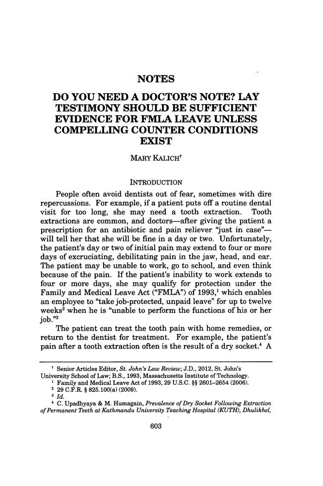 handle is hein.journals/stjohn86 and id is 615 raw text is: NOTES
DO YOU NEED A DOCTOR'S NOTE? LAY
TESTIMONY SHOULD BE SUFFICIENT
EVIDENCE FOR FMLA LEAVE UNLESS
COMPELLING COUNTER CONDITIONS
EXIST
MARY KALICHt
INTRODUCTION
People often avoid dentists out of fear, sometimes with dire
repercussions. For example, if a patient puts off a routine dental
visit for too long, she may need a tooth extraction. Tooth
extractions are common, and doctors-after giving the patient a
prescription for an antibiotic and pain reliever just in case-
will tell her that she will be fine in a day or two. Unfortunately,
the patient's day or two of initial pain may extend to four or more
days of excruciating, debilitating pain in the jaw, head, and ear.
The patient may be unable to work, go to school, and even think
because of the pain. If the patient's inability to work extends to
four or more days, she may qualify for protection under the
Family and Medical Leave Act (FMLA) of 1993,1 which enables
an employee to take job-protected, unpaid leave for up to twelve
weeks' when he is unable to perform the functions of his or her
job.'
The patient can treat the tooth pain with home remedies, or
return to the dentist for treatment. For example, the patient's
pain after a tooth extraction often is the result of a dry socket.' A
I Senior Articles Editor, St. John's Law Review; J.D., 2012, St. John's
University School of Law; B.S., 1993, Massachusetts Institute of Technology.
1 Family and Medical Leave Act of 1993, 29 U.S.C. §§ 2601-2654 (2006).
2 29 C.F.R. § 825. 100(a) (2009).
3 Id.
4 C. Upadhyaya & M. Humagain, Prevalence of Dry Socket Following Extraction
of Permanent Teeth at Kathmandu University Teaching Hospital (KUTH), Dhulikhel,
603