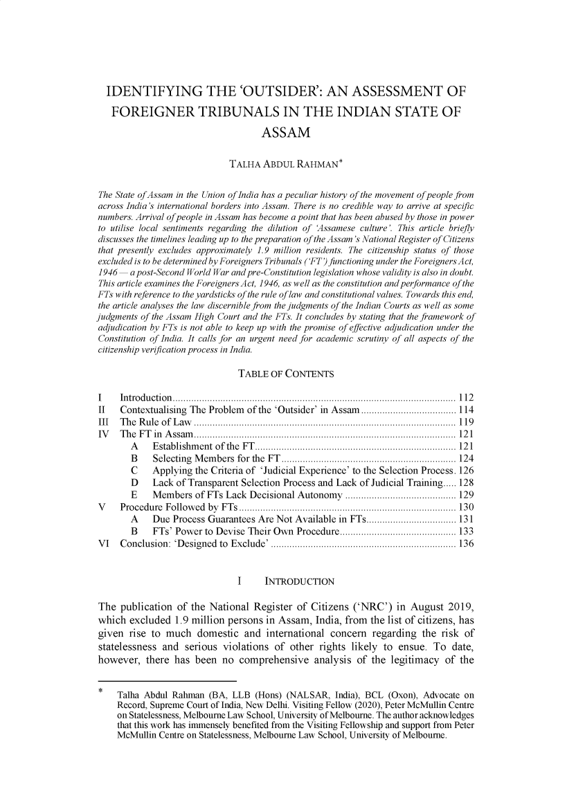 handle is hein.journals/stlenctzr2 and id is 119 raw text is:   IDENTIFYING THE 'OUTSIDER': AN ASSESSMENT OF  FOREIGNER TRIBUNALS IN THE INDIAN STATE OF                                    ASSAM                             TALHA   ABDUL  RAHMAN* The State ofAssam in the Union of India has a peculiar history of the movement of people from across India's international borders into Assam. There is no credible way to arrive at specific numbers. Arrival of people in Assam has become a point that has been abused by those in power to utilise local sentiments regarding the dilution of 'Assamese culture'. This article briefly discusses the timelines leading up to the preparation of the Assam's National Register of Citizens that presently excludes approximately 1.9 million residents. The citizenship status of those excluded is to be determined by Foreigners Tribunals ('FT) functioning under the Foreigners Act, 1946  a post-Second World War and pre-Constitution legislation whose validity is also in doubt. This article examines the Foreigners Act, 1946, as well as the constitution and performance of the FTs with reference to the yardsticks of the rule of law and constitutional values. Towards this end, the article analyses the law discernible from the judgments of the Indian Courts as well as somejudgments of the Assam High Court and the FTs. It concludes by stating that the framework ofadjudication by FTs is not able to keep up with the promise of effective adjudication under theConstitution of India. It calls for an urgent need for academic scrutiny of all aspects of thecitizenship verification process in India.                               TABLE  OF CONTENTSI    In tro d u ctio n ...........................................................................................................  1 12II   Contextualising The Problem of the 'Outsider' in Assam.................................... 114III  The Rule of Law  ................................................................................................... 119IV   T h e F T in  A ssam ...................................................................................................  12 1        A   E stablishm ent of the  FT ............................................................................ 12 1        B   Selecting M em bers for the FT .................................................................. 124        C   Applying  the Criteria of 'Judicial Experience' to the Selection Process. 126        D   Lack  of Transparent Selection Process and Lack of Judicial Training..... 128        E   Members   of FTs Lack Decisional Autonomy  .......................................... 129V    Procedure Follow ed by FT s .................................................................................. 130        A   Due  Process Guarantees Are Not Available in FTs.................................. 131        B   FTs' Power  to Devise Their Own Procedure............................................ 133VI   Conclusion: 'Designed to Exclude' ...................................................................... 136                               I     INTRODUCTIONThe  publication  of the National  Register of Citizens ('NRC')   in August  2019,which  excluded  1.9 million persons in Assam,  India, from the list of citizens, hasgiven  rise to much   domestic   and international concern   regarding the  risk ofstatelessness  and serious  violations of  other rights likely to ensue.  To  date,however,   there has  been  no comprehensive analysis of the legitimacy of the     Talha Abdul Rahman  (BA, LLB  (Hons) (NALSAR,  India), BCL (Oxon), Advocate on     Record, Supreme Court of India, New Delhi. Visiting Fellow (2020), Peter McMullin Centre     on Statelessness, Melbourne Law School, University of Melbourne. The author acknowledges     that this work has immensely benefited from the Visiting Fellowship and support from Peter     McMullin Centre on Statelessness, Melbourne Law School, University of Melbourne.