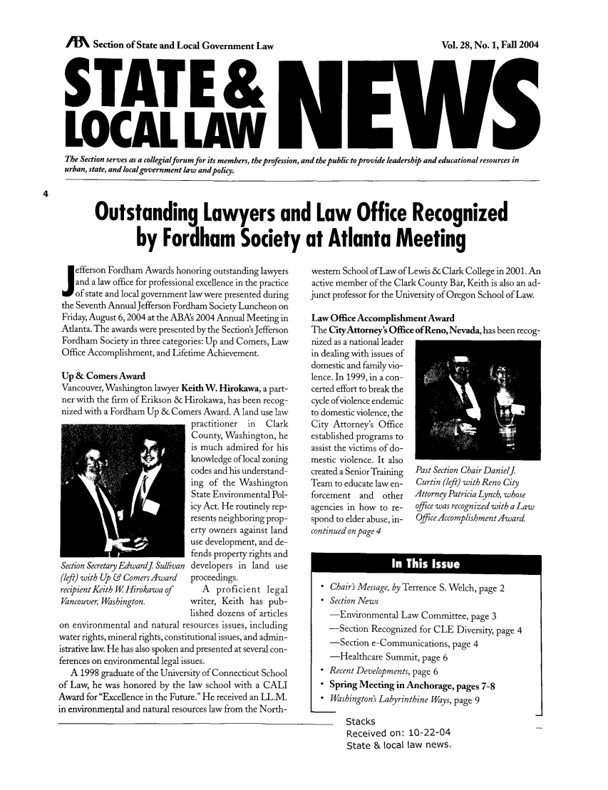 handle is hein.journals/stlolane12 and id is 1 raw text is: /MI   Section of State and Local Government Law

STATE &
LOCAL LAW
The Section serves as a collegialforum for its members, the profession, and the public to provide leadership and educational resources in
urban, state, and local government lakw andpolicy.
Outstanding Lawyers and Law Office Recognized
by Fordham Society at Atlanta Meeting

efferson Fordham Awards honoring outstanding lawyers
and a law office for professional excellence in the practice
of state and local government law were presented during
the Seventh Annual Jefferson Fordham Society Luncheon on
Friday, August 6,2004 at the ABAs 2004 Annual Meeting in
Atlanta. The awards were presented by the Section's Jefferson
Fordham Society in three categories: Up and Comers, Law
Office Accomplishment, and Lifetime Achievement.
Up & Comers Award
Vancouver, Washington lawyer Keith W. Hirokawa, a part-
ner with the firm of Erikson & Hirokawa, has been recog-
nized with a Fordham Up & Comers Award. A land use law
practitioner  in  Clark
County, Washington, he
is much admired for his
knowledge of local zoning
codes and his understand-
ing of the Washington
State Environmental Pol-
icy Act. He routinely rep-
resents neighboring prop-
erty owners against land
use development, and de-
fends property rights and
Section SecretaryEdwardj Sullivan developers in land use
(left) with Up & ComersAward   proceedings.
recipient Keith W Hirokawaof      A   proficient legal
Vancouver, Washington.         writer, Keith has pub-
lished dozens of articles
on environmental and natural resources issues, including
water rights, mineral rights, constitutional issues, and admin-
istrative law. He has also spoken and presented at several con-
ferences on environmental legal issues.
A 1998 graduate of the University of Connecticut School
of Law, he was honored by the law school with a CALI
Award for Excellence in the Future. He received an LL.M.
in environmental and natural resources law from the North-

western School of Law of Lewis & Clark College in 2001. An
active member of the Clark County Bar, Keith is also an ad-
junct professor for the University of Oregon School of Law.
Law Office Accomplishment Award
The CityAttorney's Office ofReno, Nevada, has been recog-
nized as a national leader
in dealing with issues of
domestic and family vio-
lence. In 1999, in a con-
certed effort to break the
cycle of violence endemic
to domestic violence, the
City Attorney's Office
established programs to
assist the victims of do-
mestic violence. It also
created a SeniorTraining  Past Section Chair DanielJ.
Team to educate law en-  Curtin (left) with Reno City
forcement and    other   Attorney Patricia Lynch, whose
agencies in how to re-  office was recognized with a Law
spond to elder abuse, in-  Office AccomplishmentAward.
continued on page 4
 Chairs Message, by Terrence S. Welch, page 2
 Section News
-Environmental Law Committee, page 3
-Section Recognized for CLE Diversity, page 4
-Section e-Communications, page 4
-Healthcare Summit, page 6
 Recent Developments, page 6
 Spring Meeting in Anchorage, pages 7-8
* Washington's Labyrinthine Ways, page 9

Stacks
Received on: 10-22-04
State & local law news.

Vol. 28, No. 1, Fall 2004


