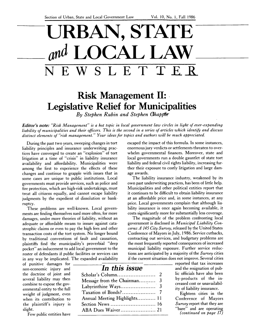 handle is hein.journals/stlolane25 and id is 1 raw text is: 

Section of Urban, State and Local Government Law     Vol. 10, No. I, Fall 1986


URBAN, STATE


d OCAL LAW


           N E W S L E T                                                  ER



                            Risk Management H:

             Legislative Relief for Municipalities
                           By Stephen Rubin and Stephen ahapp-

Editor's note: Risk Management is a hot topic in local government law circles in light of ever-expanding
liability of municipalities and their officers. This is the second in a series of articles which identify and discuss
distinct elements of risk management. Your ideas for topics and authors will be much appreciated.


  During the past two years, sweeping changes in tort
liability principles and insurance underwriting prac-
tices have converged to create an explosion of tort
litigation at a time of crisis in liability insurance
availability and affordability. Municipalities were
among the first to experience the effects of these
changes and continue to grapple with issues that in
some cases are unique to public institutions. Local
governments must provide services, such as police and
fire protection, which are high-risk undertakings, must
treat all citizens equally, and cannot escape liability
judgments by the expedient of dissolution or bank-
ruptcy.
  These problems are well-known. Local govern-
ments are finding themselves sued more often, for more
damages, under more theories of liability, without an
adequate or affordable means to insure against cata-
strophic claims or even to pay the high fees and other
transaction costs of the tort system. No longer bound
by traditional conventions of fault and causation,
plaintiffs find the municipality's proverbial deep
pocket an inducement to add local government to the
roster of defendants if public facilities or services can
in any way be implicated. The expanded availability
of punitive damages for
non-economic injury and                 In   this
the doctrine of joint and     Scholar's Column .....
several liability may then    Message from the Cha
combine to expose the gov-    Labyrinthine Ways...
ernmental entity to the full
weight of judgment, even      Taxation of Bonds?..
when its contribution to      Annual Meeting High
the plaintiff's injury is     Section News .........
slight.                       ABA Dues Waiver ...
   Few public entities have


escaped the impact of this formula. In some instances,
enormous jury verdicts or settlements threaten to over-
whelm governmental finances. Moreover, state and
local governments run a double gauntlet of state tort
liability and federal civil rights liability, increasing fur-
ther their exposure to costly litigation and large dam-
age awards.
   The liability insurance industry, weakened by its
 own past underwriting practices, has been of little help.
 Municipalities and other political entities report that
 it continues to be difficult to obtain liability insurance
 at an affordable price and, in some instances, at any
 price. Local governments complain that although lia-
 bility insurance is once again becoming available, it
 costs significantly more for substantially less coverage.
   The magnitude of the problem confronting local
 government is disclosed in Municipal Liability Con-
 cerns: A 145 City Survey, released by the United States
 Conference of Mayors in July, 1986. Service cutbacks,
 contracting out services, and budgetary problems are
 the most frequently reported consequences of increased
 municipal liability exposure. Further service reduc-
 tions are anticipated by a majority of the Survey cities
 if the current situation does not improve. Several cities
                         reported that tax increases
issue                    and the resignation of pub-
.2                       lic officials have also been
irman........    3       by-products of the in-
                        creased cost or unavailabil-
                        ity of liability insurance.
................... 7      Eighteen cities in the
lights ........ 11       Conference  of Mayors
.................. 16    Survey report that they are
                21       bare and are operating
                           (continued on page 17)


Vol. 10, No. 1, Fall 1986


Section of Urban, State and Local Government Law



