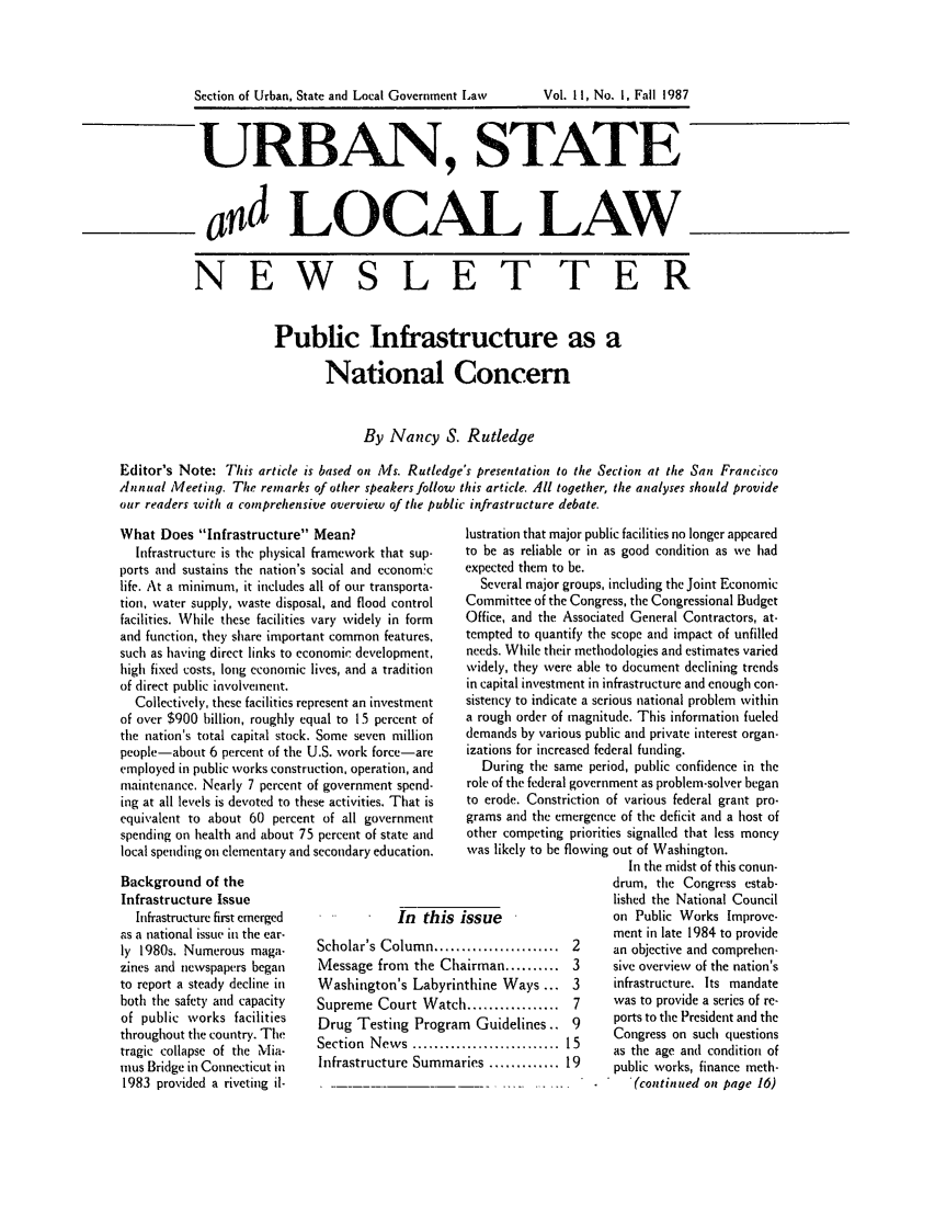 handle is hein.journals/stlolane26 and id is 1 raw text is: 






URBAN, STATE



ad LOCAL LAW.


NEW


SLET TER


                       Public Infrastructure as a

                              National Concern


                                    By Nancy S. Rutledge

Editor's Note: This article is based on Ms. Rutledge's presentation to the Section at the San Francisco
Annual Meetinq. The remarks of other speakers follow this article. 41l together, the analyses should provide
our readers with a comprehensive overview of the public infrastructure debate.


What Does Infrastructure Mean?
  Infrastructure is the physical framework that sup-
ports and sustains the nation's social and economic
life. At a minimum, it includes all of our transporta-
tion, water supply, waste disposal, and flood control
facilities. While these facilities vary widely in form
and function, they share important common features,
such as having direct links to economic development,
high fixed costs, long economic lives, and a tradition
of direct public involvement.
  Collectively, these facilities represent an investment
of over $900 billion, roughly equal to 15 percent of
the nation's total capital stock. Some seven million
people-about 6 percent of the U.S. work force-are
employed in public works construction, operation, and
maintenance. Nearly 7 percent of government spend-
ing at all levels is devoted to these activities. That is
equivalent to about 60 percent of all government
spending on health and about 75 percent of state and
local spending oil elementary and secondary education.
Background of the
Infrastructure Issue
  Infrastructure first emerged           In th
as a national issue in the ear-
ly 1980s. Numerous maga-     Scholar's Column.
zines and newspapers began   Message from the
to report a steady decline in Washington's Lab
both the safety and capacity Supreme Court W
of public works facilities   Drug Testing Pro
throughout the country. The  Sc
tragic collapse of the Mia-
nius Bridge in Connecticut in Infrastructure Sun
1983 provided a riveting il-


lis
,,S.

Ch,
yrin
atcl
grar

rma


lustration that major public facilities no longer appeared
to be as reliable or in as good condition as we had
expected them to be.
   Several major groups, including the Joint Economic
 Committee of the Congress, the Congressional Budget
 Office, and the Associated General Contractors, at-
 tempted to quantify the scope and impact of unfilled
 needs. While their methodologies and estimates varied
 widely, they were able to document declining trends
 in capital investment in infrastructure and enough con-
 sistency to indicate a serious national problem within
 a rough order of magnitude. This information fueled
 demands by various public and private interest organ-
 izations for increased federal funding.
   During the same period, public confidence in the
 role of the federal government as problem-solver began
 to erode. Constriction of various federal grant pro-
 grams and the emergence of the deficit and a host of
 other competing priorities signalled that less moncy
 was likely to be flowing out of Washington.
                        In the midst of this conun-
                      drum, the Congress estab-
                      lished the National Council
issue                 on Public Works Improve-
                      ment in late 1984 to provide
.................. 2  an objective and comprehen-
airman .......... 3   sive overview of the nation's
thine Ways ... 3      infrastructure. Its mandate
1               7     was to provide a series of re-
n Guidelines.. 9      ports to the President and the
                . ICongress on such questions
                      as the age and condition of
ries ............. 19 public works, finance meth-
                   .     (continued onz page 16)


Section of Urban, State and Local Government L~aw


Vol. 11, No. 1, Fall 1987


