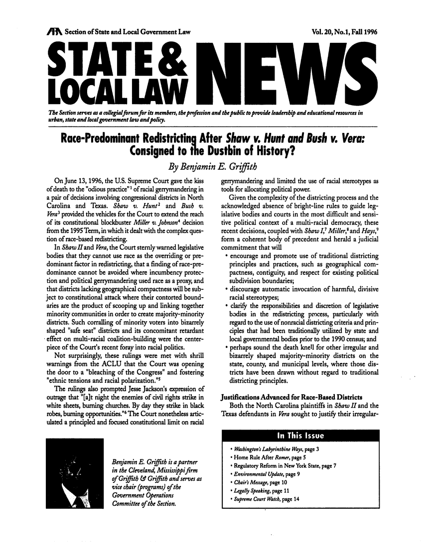 handle is hein.journals/stlolane4 and id is 1 raw text is: o Section of State and Local Government Law
STATE&
LOCAL LAW

Vol. 20, No.1, Fall 1996

The Section serves as a collegialforum for its members, the profession and the public to provide leadership and educational resources in
urban, state and local government law andpolicy.
Race-Predominant Redistricting After Shaw v. Hunt and Bush v. Vera:
Consigned to the Dustbin of History?
By Benjamin E. Grith

On June 13, 1996, the U.S. Supreme Court gave the kiss
of death to the odious practiceI of racial gerrymandering in
a pair of decisions involving congressional districts in North
Carolina and Texas. Shaw v. Hunt2 and Bush v.
Vera' provided the vehicles for the Court to extend the reach
of its constitutional blockbuster Miller v. Johnson4 decision
from the 1995 Term, in which it dealt with the complex ques-
tion of race-based redistricting.
In Shaw l and Vera, the Court sternly warned legislative
bodies that they cannot use race as the overriding or pre-
dominant factor in redistricting, that a finding of race-pre-
dominance cannot be avoided where incumbency protec-
tion and political gerrymandering used race as a proxy, and
that districts lacking geographical compactness will be sub-
ject to constitutional attack where their contorted bound-
aries are the product of scooping up and linking together
minority communities in order to create majority-minority
districts. Such corralling of minority voters into bizarrely
shaped safe seat districts and its concomitant retardant
effect on multi-racial coalition-building were the center-
piece of the Court's recent foray into racial politics.
Not surprisingly, these rulings were met with shrill
warnings from the ACLU that the Court was opening
the door to a bleaching of the Congress and fostering
ethnic tensions and racial polarization. s
The rulings also prompted Jesse Jackson's expression of
outrage that [a]t night the enemies of civil rights strike in
white sheets, burning churches. By day they strike in black
robes, burning opportunities.6 The Court nonetheless artic-
ulated a principled and focused constitutional limit on racial
Benjamin E. Grith is a partner
in the Cleveland, Mississippifirm
of Griffith & Griffith and serves as
vice chair (programs) of the
Government Operations
Committee of the Section.

gerrymandering and limited the use of racial stereotypes as
tools for allocating political power.
Given the complexity of the districting process and the
acknowledged absence of bright-line rules to guide leg-
islative bodies and courts in the most difficult and sensi-
tive political context of a multi-racial democracy, these
recent decisions, coupled with Shaw I,' Miller,' and Hays,9
form a coherent body of precedent and herald a judicial
commitment that will
 encourage and promote use of traditional districting
principles and practices, such as geographical com-
pactness, contiguity, and respect for existing political
subdivision boundaries;
 discourage automatic invocation of harmful, divisive
racial stereotypes;
 clarify the responsibilities and discretion of legislative
b3dies in the redistricting process, particularly with
regard to the use of nonracial districting criteria and prin-
ciples that had been traditionally utilized by state and
local governmental bodies prior to the 1990 census; and
 perhaps sound the death knell for other irregular and
bizarrely shaped majority-minority districts on the
state, county, and municipal levels, where those dis-
tricts have been drawn without regard to traditional
districting principles.
Justifications Advanced for Race-Based Districts
Both the North Carolina plaintiffs in Shaw II and the
Texas defendants in Vera sought to justify their irregular-
 Washington's Labyrinthine Ways, page 3
 Home Rule After Romer, page 5
 Regulatory Reform in New York State, page 7
. Environmental Update, page 9
 Chair's Message, page 10
 Legally Speaking, page II
 Supreme Court Watch, page 14


