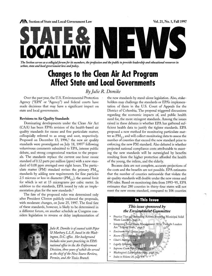 handle is hein.journals/stlolane5 and id is 1 raw text is: /M    Section of State and Local Government Law

LOCAL LAW I/                                          Ii
The Section serves as a collegialforum for its members, the profession and the public to provide leadership and educational resources in
urban, state and local government law and policy.
Changes to the Clean Air Act Program
Affect State and Local Governments
By Julie R. Domike

Over the past year, the U.S. Environmental Protection
Agency (EPA' or Agency) and federal courts have
made decisions that may have a significant impact on
state and local governments.
Revisions to Air Quality Standards
Dominating developments under the Clean Air Act
(CAA) has been EPA's revision of the health-based air
quality standards for ozone and fine particulate matter,
colloquially referred to as smog and soot, respectively.
Proposed on December 13, 1996,1 the new air quality
standards were promulgated on July 18, 19972 following
voluminous comments submitted to EPA, intense public
debate, and strong congressional reaction to the propos-
als. The standards replace the current one-hour ozone
standard of 0.12 parts per million (ppm) with a new stan-
dard of 0.08 ppm averaged over eight hours. The partic-
ulate matter (PM) standard revises the primary PM10
standards by adding new requirements for fine particles
2.5 microns or less in diameter (PM2), the annual limit
for which is set at 15 micrograms per cubic meter. In
addition to the standards, EPA issued by rule an imple-
mentation plan for the new standards.3
The fate of the proposed rules was determined only
after President Clinton publicly endorsed the proposals,
with moderate changes, on June 25, 1997. The final fate
of these standards, however, is likely to be determined in
a different forum, on another schedule as Congress con-
siders legislation to reverse or delay implementation of
Julie R. Domike is of counsel with Piper
& Marbury L.L.P, based in the Wash-
ington, D. C. office. Her background
includes nine years practicing in EPAs
national office in the Air Enforcement
Division, three years of which she served
as the chi ef ofthe New Source Review,
Permits, andAir Toxics Branch.

the new standards by stand-alone legislation. Also, stake-
holders may challenge the standards or EPAs implemen-
tation of them in the U.S. Court of Appeals for the
District of Columbia. The proposal triggered discussions
regarding the economic impacts of, and public health
need for, the more stringent standards. Among the issues
raised in these debates is whether EPA has gathered suf-
ficient health data to justify the tighter standards. EPA
proposed a new method for monitoring particulate mat-
ter as PM2.5 and will collect monitoring data to assess the
number of counties that exceed the new standard prior to
enforcing the new PM standard. Also debated is whether
projected national compliance costs attributable to meet-
ing the new standards will be outweighed by benefits
resulting from the higher protection afforded the health
of the young, the infirm, and the elderly.
Because data are not complete, accurate projections of
the costs and the benefits are not possible. EPA estimates
that the number of counties nationwide that violate the
air quality standards will double under the new ozone and
PM rules. Based on monitoring data from 1993-95, EPA
estimates that 280 counties in thirty-four states will not
meet the new ozone standard, compared to 106 counties
This issue sponsored by
the Environment Committee
Practice Tips o I) fending Actions IT Ivi1 Municipal Solid
Waste Landai11s, agc 3
Integrated Solid'a te Maugement: WliNyThought Leaders
Are Talki ng Trash, page5
Environ foental Updaze, page
Recent 1)Deel
Chairs Al, sge,
Legally Spak-ng  1
Supreme Court T1at    1
Washington' Labytithmc,   page 14
Index to Volume 20, page 19

Vol. 21, No. 1, Fall 1997


