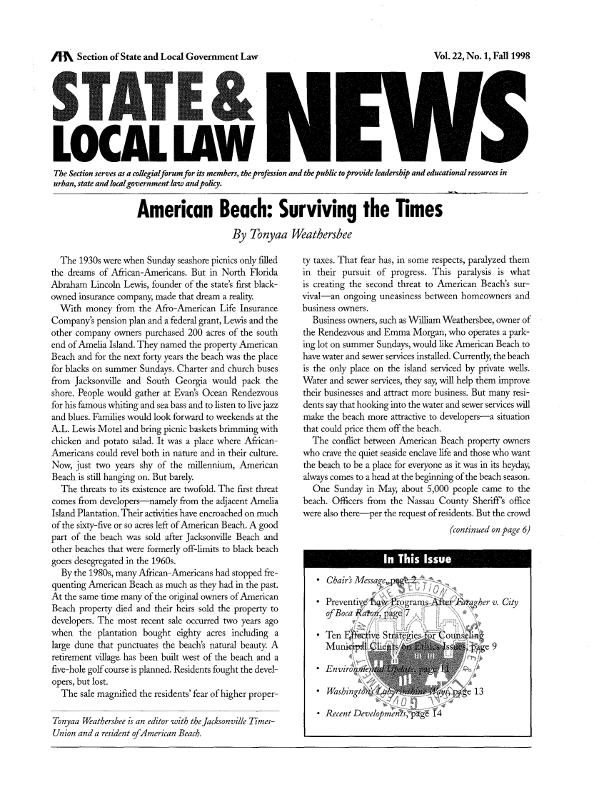 handle is hein.journals/stlolane6 and id is 1 raw text is: /M    Section of State and Local Government Law

LOCAL LAW 11 IiW i
The Section serves as a collegialforum for its members, the profession and the public to provide leadership and educational resources in
urban, state and localgovernment law andpolicy.
American Beach: Surviving the Times
By Tonyaa Weathersbee

The 1930s were when Sunday seashore picnics only filled
the dreams of African-Americans. But in North Florida
Abraham Lincoln Lewis, founder of the state's first black-
owned insurance company, made that dream a reality.
With money from the Afro-American Life Insurance
Company's pension plan and a federal grant, Lewis and the
other company owners purchased 200 acres of the south
end of Amelia Island. They named the property American
Beach and for the next forty years the beach was the place
for blacks on summer Sundays. Charter and church buses
from Jacksonville and South Georgia would pack the
shore. People would gather at Evans Ocean Rendezvous
for his famous whiting and sea bass and to listen to live jazz
and blues. Families would look forward to weekends at the
A.L. Lewis Motel and bring picnic baskets brimming with
chicken and potato salad. It was a place where African-
Americans could revel both in nature and in their culture.
Now, just two years shy of the millennium, American
Beach is still hanging on. But barely.
The threats to its existence are twofold. The first threat
comes from developers-namely from the adjacent Amelia
Island Plantation. Their activities have encroached on much
of the sixty-five or so acres left of American Beach. A good
part of the beach was sold after Jacksonville Beach and
other beaches that were formerly off-limits to black beach
goers desegregated in the 1960s.
By the 1980s, many African-Americans had stopped fre-
quenting American Beach as much as they had in the past.
At the same time many of the original owners of American
Beach property died and their heirs sold the property to
developers. The most recent sale occurred two years ago
when the plantation bought eighty acres including a
large dune that punctuates the beach's natural beauty. A
retirement village has been built west of the beach and a
five-hole golf course is planned. Residents fought the devel-
opers, but lost.
The sale magnified the residents' fear of higher proper-
Tonyaa Weathersbee is an editor with the Jacksonville Times-
Union and a resident of American Beach.

ty taxes. That fear has, in some respects, paralyzed them
in their pursuit of progress. This paralysis is what
is creating the second threat to American Beach's sur-
vival-an ongoing uneasiness between homeowners and
business owners.
Business owners, such as William Weathersbee, owner of
the Rendezvous and Emma Morgan, who operates a park-
ing lot on summer Sundays, would like American Beach to
have water and sewer services installed. Currently, the beach
is the only place on the island serviced by private wells.
Water and sewer services, they say, will help them improve
their businesses and attract more business. But many resi-
dents say that hooking into the water and sewer services will
make the beach more attractive to developers-a situation
that could price them off the beach.
The conflict between American Beach property owners
who crave the quiet seaside enclave life and those who want
the beach to be a place for everyone as it was in its heyday,
always comes to a head at the beginning of the beach season.
One Sunday in May, about 5,000 people came to the
beach. Officers from the Nassau County Sheriff's office
were also there-per the request of residents. But the crowd
(continued on page 6)
. Chair's Messag e
 Preventi , 1,jv e rograms After F  a er v. City
of Boca Ratoii, pa-e 7
 Ten F ffectv Stae-c     o   ouiis411
MunicipaL (   t11,g111'  ollE xc  pge 9
* Envwron.~                       h /

*Recent Developmnen s, pagli 14

Vol. 22, No. 1, Fall 1998


