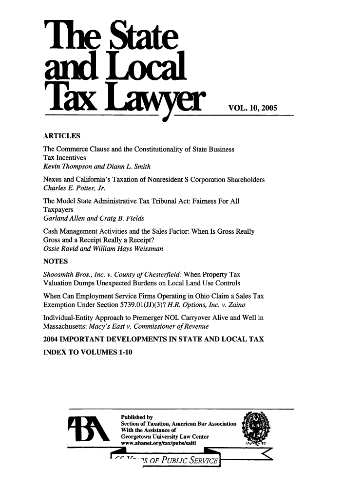 handle is hein.journals/stlotalwy10 and id is 1 raw text is: A               .AA            7     15.            VOL. 10, 2005
ARTICLES
The Commerce Clause and the Constitutionality of State Business
Tax Incentives
Kevin Thompson and Diann L. Smith
Nexus and California's Taxation of Nonresident S Corporation Shareholders
Charles E. Potter, Jr.
The Model State Administrative Tax Tribunal Act: Fairness For All
Taxpayers
Garland Allen and Craig B. Fields
Cash Management Activities and the Sales Factor: When Is Gross Really
Gross and a Receipt Really a Receipt?
Ossie Ravid and William Hays Weissman
NOTES
Shoosmith Bros., Inc. v. County of Chesterfield: When Property Tax
Valuation Dumps Unexpected Burdens on Local Land Use Controls
When Can Employment Service Firms Operating in Ohio Claim a Sales Tax
Exemption Under Section 5739.01(JJ)(3)? H.R. Options, Inc. v. Zaino
Individual-Entity Approach to Premerger NOL Carryover Alive and Well in
Massachusetts: Macy's East v. Commissioner of Revenue
2004 IMPORTANT DEVELOPMENTS IN STATE AND LOCAL TAX
INDEX TO VOLUMES 1-10
Published by
Section of Taxation, American Bar Association
With the Assistance of
Georgetown University Law Center
www.abanet.org/tax/pubs/salti
TS OF PUBLIC SERVICE


