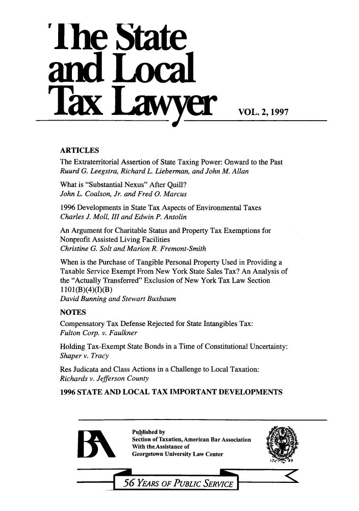 handle is hein.journals/stlotalwy2 and id is 1 raw text is: 'Ihe State
Tax Lar
~a Ia

VOL. 2, 1997

ARTICLES
The Extraterritorial Assertion of State Taxing Power: Onward to the Past
Ruurd G. Leegstra, Richard L. Lieberman, and John M. Allan
What is Substantial Nexus After Quill?
John L. Coalson, Jr. and Fred 0. Marcus
1996 Developments in State Tax Aspects of Environmental Taxes
Charles J. Moll, III and Edwin P. Antolin
An Argument for Charitable Status and Property Tax Exemptions for
Nonprofit Assisted Living Facilities
Christine G. Solt and Marion R. Fremont-Smith
When is the Purchase of Tangible Personal Property Used in Providing a
Taxable Service Exempt From New York State Sales Tax? An Analysis of
the Actually Transferred Exclusion of New York Tax Law Section
1101(B)(4)(I)(B)
David Bunning and Stewart Buxbaum
NOTES
Compensatory Tax Defense Rejected for State Intangibles Tax:
Fulton Corp. v. Faulkner
Holding Tax-Exempt State Bonds in a Time of Constitutional Uncertainty:
Shaper v. Tracy
Res Judicata and Class Actions in a Challenge to Local Taxation:
Richards v. Jefferson County
1996 STATE AND LOCAL TAX IMPORTANT DEVELOPMENTS

WN

Pulished by
Section of Taxation, American Bar Association
With the Assistance of
Georgetown University Law Center

56 YEARS OF PUBLIC SERVICE


