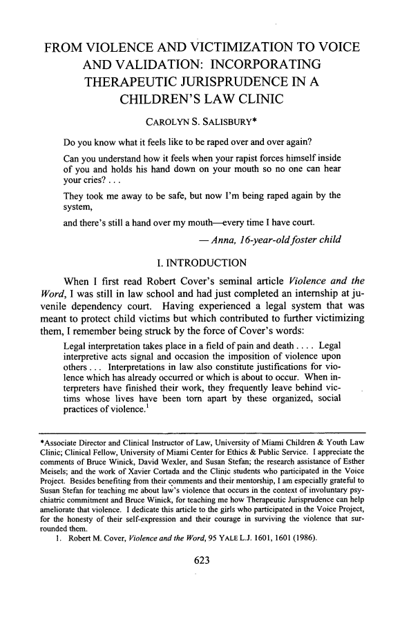 handle is hein.journals/stlr17 and id is 633 raw text is: FROM VIOLENCE AND VICTIMIZATION TO VOICEAND VALIDATION: INCORPORATINGTHERAPEUTIC JURISPRUDENCE IN ACHILDREN'S LAW CLINICCAROLYN S. SALISBURY*Do you know what it feels like to be raped over and over again?Can you understand how it feels when your rapist forces himself insideof you and holds his hand down on your mouth so no one can hearyour cries?...They took me away to be safe, but now I'm being raped again by thesystem,and there's still a hand over my mouth-every time I have court.- Anna, 16-year-old foster childI. INTRODUCTIONWhen I first read Robert Cover's seminal article Violence and theWord, I was still in law school and had just completed an internship at ju-venile dependency court. Having experienced a legal system that wasmeant to protect child victims but which contributed to further victimizingthem, I remember being struck by the force of Cover's words:Legal interpretation takes place in a field of pain and death .... Legalinterpretive acts signal and occasion the imposition of violence uponothers... Interpretations in law also constitute justifications for vio-lence which has already occurred or which is about to occur. When in-terpreters have finished their work, they frequently leave behind vic-tims whose lives have been torn apart by these organized, socialpractices of violence.'*Associate Director and Clinical Instructor of Law, University of Miami Children & Youth LawClinic; Clinical Fellow, University of Miami Center for Ethics & Public Service. I appreciate thecomments of Bruce Winick, David Wexler, and Susan Stefan; the research assistance of EstherMeisels; and the work of Xavier Cortada and the Clinic students who participated in the VoiceProject. Besides benefiting from their comments and their mentorship, I am especially grateful toSusan Stefan for teaching me about law's violence that occurs in the context of involuntary psy-chiatric commitment and Bruce Winick, for teaching me how Therapeutic Jurisprudence can helpameliorate that violence. I dedicate this article to the girls who participated in the Voice Project,for the honesty of their self-expression and their courage in surviving the violence that sur-rounded them.1. Robert M. Cover, Violence and the Word, 95 YALE L.J. 1601, 1601 (1986).