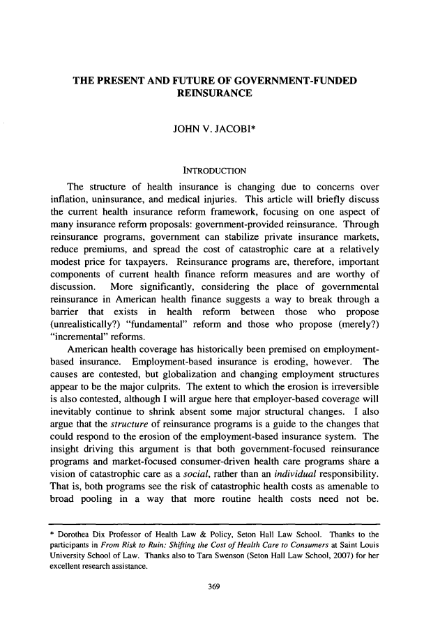 handle is hein.journals/stlulj51 and id is 385 raw text is: 





     THE   PRESENT AND FUTURE OF GOVERNMENT-FUNDED
                             REINSURANCE


                             JOHN  V. JACOBI*



                               INTRODUCTION
    The  structure of health  insurance is changing  due  to concerns  over
inflation, uninsurance, and medical injuries. This article will briefly discuss
the current health insurance reform  framework,  focusing on  one  aspect of
many  insurance reform proposals: government-provided reinsurance. Through
reinsurance programs,  government   can stabilize private insurance markets,
reduce  premiums,  and  spread the cost of catastrophic care at a  relatively
modest  price for taxpayers. Reinsurance  programs  are, therefore, important
components   of current health finance reform  measures  and are  worthy  of
discussion.   More   significantly, considering the place  of governmental
reinsurance in American   health finance suggests a way  to break through  a
barrier  that  exists  in  health  reform   between   those  who    propose
(unrealistically?) fundamental reform  and those  who  propose  (merely?)
incremental reforms.
    American  health coverage has historically been premised on employment-
based  insurance.  Employment-based insurance is   eroding,  however.   The
causes are contested, but globalization and changing employment   structures
appear to be the major culprits. The extent to which the erosion is irreversible
is also contested, although I will argue here that employer-based coverage will
inevitably continue to shrink absent some  major structural changes.  I also
argue that the structure of reinsurance programs is a guide to the changes that
could respond to the erosion of the employment-based insurance system.  The
insight driving this argument  is that both government-focused   reinsurance
programs  and market-focused  consumer-driven  health care programs  share a
vision of catastrophic care as a social, rather than an individual responsibility.
That is, both programs see the risk of catastrophic health costs as amenable to
broad  pooling  in  a way   that more   routine health costs  need  not  be.


* Dorothea Dix Professor of Health Law & Policy, Seton Hall Law School. Thanks to the
participants in From Risk to Ruin: Shifting the Cost of Health Care to Consumers at Saint Louis
University School of Law. Thanks also to Tara Swenson (Seton Hall Law School, 2007) for her
excellent research assistance.


369


