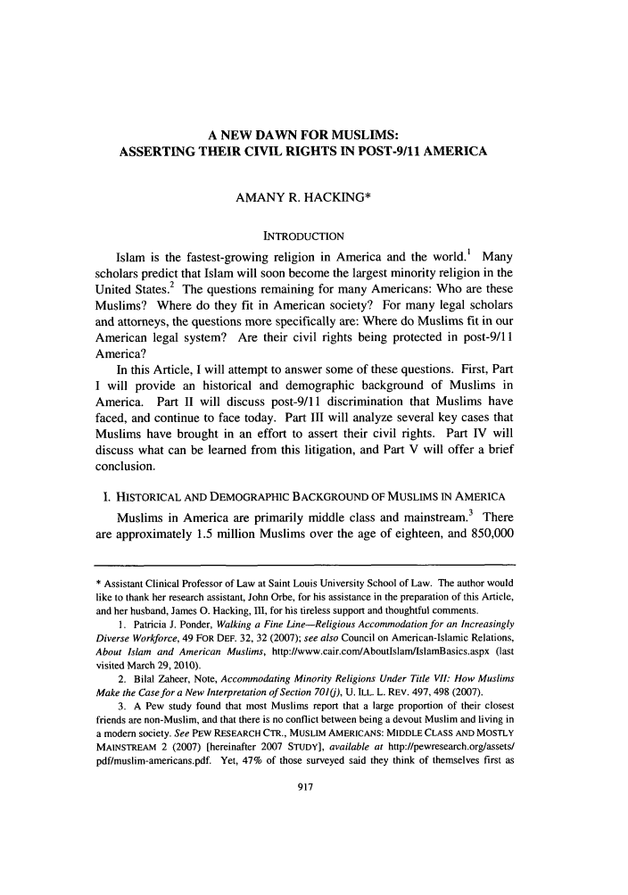 handle is hein.journals/stlulj54 and id is 939 raw text is: A NEW DAWN FOR MUSLIMS:
ASSERTING THEIR CIVIL RIGHTS IN POST-9/1l AMERICA
AMANY R. HACKING*
INTRODUCTION
Islam is the fastest-growing religion in America and the world.' Many
scholars predict that Islam will soon become the largest minority religion in the
United States.2 The questions remaining for many Americans: Who are these
Muslims? Where do they fit in American society? For many legal scholars
and attorneys, the questions more specifically are: Where do Muslims fit in our
American legal system? Are their civil rights being protected in post-9/11
America?
In this Article, I will attempt to answer some of these questions. First, Part
I will provide an historical and demographic background of Muslims in
America. Part II will discuss post-9/11 discrimination that Muslims have
faced, and continue to face today. Part III will analyze several key cases that
Muslims have brought in an effort to assert their civil rights. Part IV will
discuss what can be learned from this litigation, and Part V will offer a brief
conclusion.
I. HISTORICAL AND DEMOGRAPHIC BACKGROUND OF MUSLIMS IN AMERICA
Muslims in America are primarily middle class and mainstream.3 There
are approximately 1.5 million Muslims over the age of eighteen, and 850,000
* Assistant Clinical Professor of Law at Saint Louis University School of Law. The author would
like to thank her research assistant, John Orbe, for his assistance in the preparation of this Article,
and her husband, James 0. Hacking, III, for his tireless support and thoughtful comments.
1. Patricia J. Ponder, Walking a Fine Line-Religious Accommodation for an Increasingly
Diverse Workforce, 49 FOR DEF. 32, 32 (2007); see also Council on American-Islamic Relations,
About Islam and American Muslims, http://www.cair.com/AboutlslamIslamBasics.aspx (last
visited March 29, 2010).
2. Bilal Zaheer, Note, Accommodating Minority Religions Under Title VII: How Muslims
Make the Case for a New Interpretation of Section 701(j), U. ILL. L. REV. 497, 498 (2007).
3. A Pew study found that most Muslims report that a large proportion of their closest
friends are non-Muslim, and that there is no conflict between being a devout Muslim and living in
a modem society. See PEw RESEARCH CTR., MUSLIM AMERICANS: MIDDLE CLASS AND MOSTLY
MAINSTREAM 2 (2007) [hereinafter 2007 STUDY], available at http://pewresearch.org/assetsl
pdf/muslim-americans.pdf. Yet, 47% of those surveyed said they think of themselves first as

917


