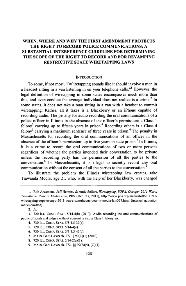 handle is hein.journals/stlulj57 and id is 1163 raw text is: WHEN, WHERE AND WHY THE FIRST AMENDMENT PROTECTS
THE RIGHT TO RECORD POLICE COMMUNICATIONS: A
SUBSTANTIAL INTERFERENCE GUIDELINE FOR DETERMINING
THE SCOPE OF THE RIGHT TO RECORD AND FOR REVAMPING
RESTRICTIVE STATE WIRETAPPING LAWS
INTRODUCTION
To some, if not most, [w]iretapping sounds like it should involve a man in
a headset sitting in a van listening in on your telephone calls.' However, the
legal definition of wiretapping in some states encompasses much more than
this, and even conduct the average individual does not realize is a crime.2 In
some states, it does not take a man sitting in a van with a headset to commit
wiretapping. Rather, all it takes is a Blackberry or an iPhone capable of
recording audio. The penalty for audio recording the oral communications of a
police officer in Illinois in the absence of the officer's permission: a Class 1
felony3 carrying up to fifteen years in prison.4 Recording others is a Class 4
felonys carrying a maximum sentence of three years in prison.6 The penalty in
Massachusetts for recording the oral communications of an officer in the
absence of the officer's permission: up to five years in state prison. In Illinois,
it is a crime to record the oral communications of two or more persons
regardless of whether the parties intended their conversation to be private
unless the recording party has the permission of all the parties to the
conversation. In Massachusetts, it is illegal to secretly record any oral
communication without the consent of all the parties to the conversation.9
To illustrate the problem the Illinois wiretapping law creates, take
Tiawanda Moore, age 21, who, with the help of her Blackberry, was charged
1. Rob Arcamona, Jeff Hermes, & Andy Sellars, Wiretapping, SOPA, Occupy: 2011 Was a
Tumultuous Year in Media Law, PBS (Dec. 23, 2011), http://www.pbs.org/mediashift/2011/12/
wiretapping-sopa-occupy-2011-was-a-tumultuous-year-in-media-law357.html (internal quotation
marks omitted).
2. Id.
3. 720 ILL. COMP. STAT. 5/14-4(b) (2010). Audio recording the oral communications of
public officials and judges without consent is also a Class I felony. Id.
4. 730 ILL. COMP. STAT. 5/5-4.5-30(a).
5. 720 ILL. COMP. STAT. 5/14-4(a).
6. 730 ILL. COMP. STAT. 5/5-4.5-45(a).
7. MASS. GEN. LAWS ch. 272, § 99(C)(1) (2010).
8. 720 ILL. COMP. STAT. 5/14-2(a)(1).
9. MASS. GEN. LAWS ch. 272, §§ 99(B)(4), (C)(1).

1085


