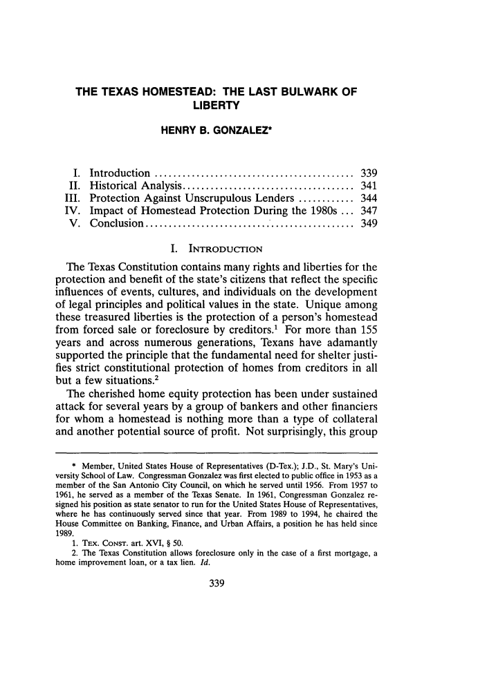 handle is hein.journals/stmlj26 and id is 351 raw text is: THE TEXAS HOMESTEAD: THE LAST BULWARK OF
LIBERTY
HENRY B. GONZALEZ*
I. Introduction ....        ............................ 339
II.  H istorical A nalysis .....................................  341
III. Protection Against Unscrupulous Lenders ............ 344
IV. Impact of Homestead Protection During the 1980s ... 347
V .  Conclusion  .............................................  349
I. INTRODUCTION
The Texas Constitution contains many rights and liberties for the
protection and benefit of the state's citizens that reflect the specific
influences of events, cultures, and individuals on the development
of legal principles and political values in the state. Unique among
these treasured liberties is the protection of a person's homestead
from forced sale or foreclosure by creditors.' For more than 155
years and across numerous generations, Texans have adamantly
supported the principle that the fundamental need for shelter justi-
fies strict constitutional protection of homes from creditors in all
but a few situations.2
The cherished home equity protection has been under sustained
attack for several years by a group of bankers and other financiers
for whom a homestead is nothing more than a type of collateral
and another potential source of profit. Not surprisingly, this group
* Member, United States House of Representatives (D-Tex.); J.D., St. Mary's Uni-
versity School of Law. Congressman Gonzalez was first elected to public office in 1953 as a
member of the San Antonio City Council, on which he served until 1956. From 1957 to
1961, he served as a member of the Texas Senate. In 1961, Congressman Gonzalez re-
signed his position as state senator to run for the United States House of Representatives,
where he has continuously served since that year. From 1989 to 1994, he chaired the
House Committee on Banking, Finance, and Urban Affairs, a position he has held since
1989.
1. TEx. CONST. art. XVI, § 50.
2. The Texas Constitution allows foreclosure only in the case of a first mortgage, a
home improvement loan, or a tax lien. Id.


