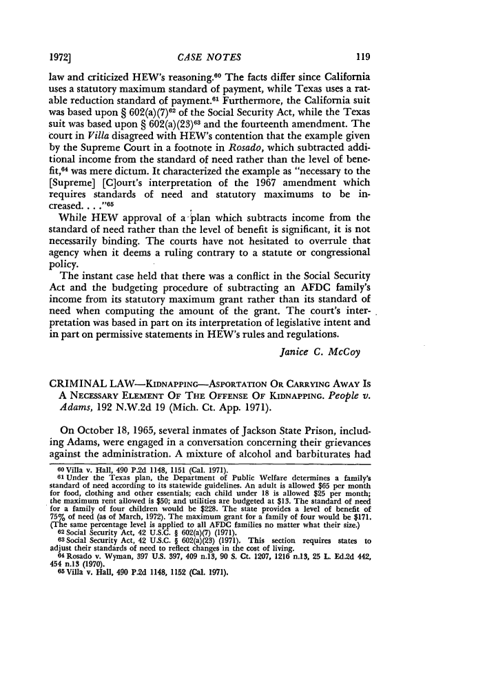 handle is hein.journals/stmlj4 and id is 127 raw text is: CASE NOTES

law and criticized HEW's reasoning.60 The facts differ since California
uses a statutory maximum standard of payment, while Texas uses a rat-
able reduction standard of payment.61 Furthermore, the California suit
was based upon § 602(a)(7)62 of the Social Security Act, while the Texas
suit was based upon § 602(a)(23)63 and the fourteenth amendment. The
court in Villa disagreed with HEW's contention that the example given
by the Supreme Court in a footnote in Rosado, which subtracted addi-
tional income from the standard of need rather than the level of bene-
fit,64 was mere dictum. It characterized the example as necessary to the
[Supreme] [C]ourt's interpretation of the 1967 amendment which
requires standards of need and statutory maximums to be in-
creased ... 65
While HEW approval of a -plan which subtracts income from the
standard of need rather than the level of benefit is significant, it is not
necessarily binding. The courts have not hesitated to overrule that
agency when it deems a ruling contrary to a statute or congressional
policy.
The instant case held that there was a conflict in the Social Security
Act and the budgeting procedure of subtracting an AFDC family's
income from its statutory maximum grant rather than its standard of
need when computing the amount of the grant. The court's inter-
pretation was based in part on its interpretation of legislative intent and
in part on permissive statements in HEW's rules and regulations.
Janice C. McCoy
CRIMINAL LAW-KIDNAPPING-ASPORTATION OR CARRYING AWAY Is
A NECESSARY ELEMENT OF THE OFFENSE OF KIDNAPPING. People v.
Adams, 192 N.W.2d 19 (Mich. Ct. App. 1971).
On October 18, 1965, several inmates of Jackson State Prison, includ-
ing Adams, were engaged in a conversation concerning their grievances
against the administration. A mixture of alcohol and barbiturates had
60 Villa v. Hall, 490 P.2d 1148, 1151 (Cal. 1971).
01 Under the Texas plan, the Department of Public Welfare determines a family's
standard of need according to its statewide guidelines. An adult is allowed $65 per month
for food, clothing and other essentials; each child under 18 is allowed $25 per month;
the maximum rent allowed is $50; and utilities are budgeted at $13. The standard of need
for a family of four children would be $228. The state provides a level of benefit of
75% of need (as of March, 1972). The maximum grant for a family of four would be $171.
(The same percentage level is applied to all AFDC families no matter what their size.)
62 Social Security Act, 42 U.S.C. § 602(a)(7) (1971).
63 Social Security Act, 42 U.S.C. § 602(a)(23) (1971). This section requires states to
adjust their standards of need to reflect changes in the cost of living.
64 Rosado v. Wyman, 397 U.S. 397, 409 n.13, 90 S. Ct. 1207, 1216 n.13, 25 L. Ed.2d 442,
454 n.13 (1970).
65 Villa v. Hall, 490 P.2d 1148, 1152 (Cal. 1971).

1972]


