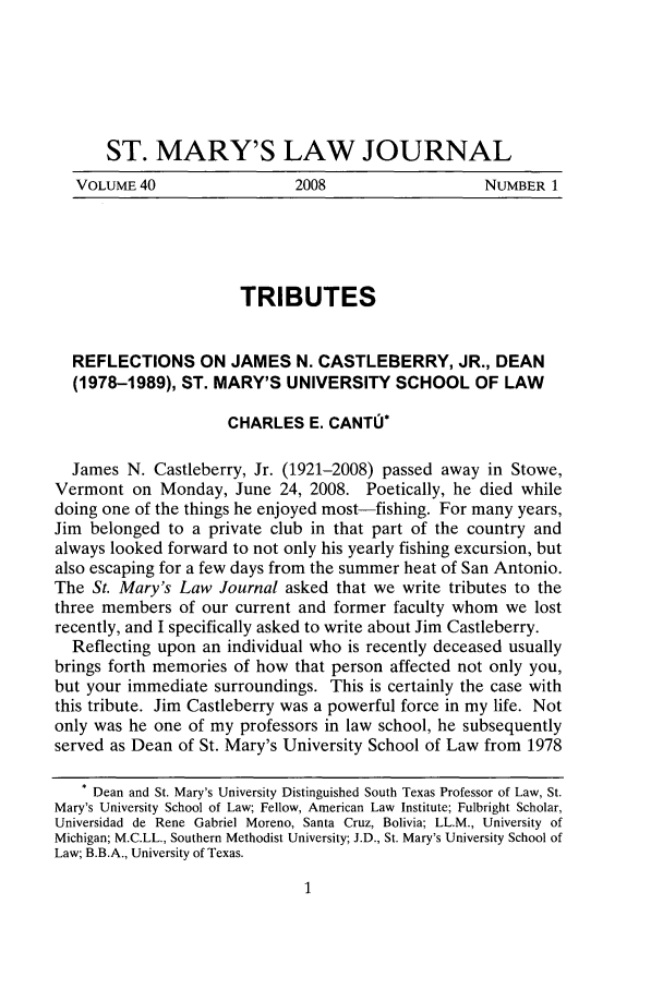 handle is hein.journals/stmlj40 and id is 3 raw text is: ST. MARY'S LAW JOURNAL
VOLUME 40       2008          NUMBER 1

TRIBUTES
REFLECTIONS ON JAMES N. CASTLEBERRY, JR., DEAN
(1978-1989), ST. MARY'S UNIVERSITY SCHOOL OF LAW
CHARLES E. CANTU*
James N. Castleberry, Jr. (1921-2008) passed away in Stowe,
Vermont on Monday, June 24, 2008. Poetically, he died while
doing one of the things he enjoyed most-fishing. For many years,
Jim belonged to a private club in that part of the country and
always looked forward to not only his yearly fishing excursion, but
also escaping for a few days from the summer heat of San Antonio.
The St. Mary's Law Journal asked that we write tributes to the
three members of our current and former faculty whom we lost
recently, and I specifically asked to write about Jim Castleberry.
Reflecting upon an individual who is recently deceased usually
brings forth memories of how that person affected not only you,
but your immediate surroundings. This is certainly the case with
this tribute. Jim Castleberry was a powerful force in my life. Not
only was he one of my professors in law school, he subsequently
served as Dean of St. Mary's University School of Law from 1978
* Dean and St. Mary's University Distinguished South Texas Professor of Law, St.
Mary's University School of Law; Fellow, American Law Institute; Fulbright Scholar,
Universidad de Rene Gabriel Moreno, Santa Cruz, Bolivia; LL.M., University of
Michigan; M.C.LL., Southern Methodist University; J.D., St. Mary's University School of
Law; B.B.A., University of Texas.


