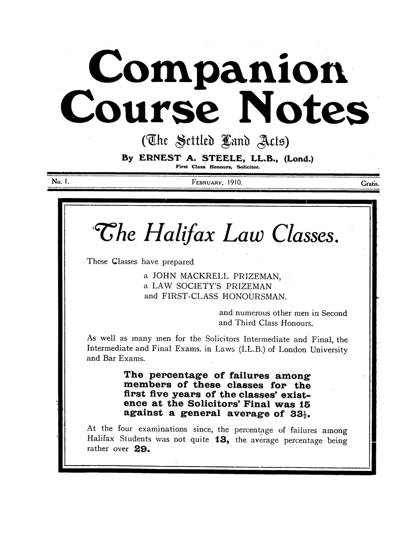 handle is hein.journals/stucompa1 and id is 1 raw text is: Companion
Course Notes
(Zihe gerttfleb anb Act)
By ERNEST A. STEELE, LL.B., (Lond.)
First Class Honours, Solicitor.
No. 1.                      FEBRUARY, 1910.                   Gratis.
ZChe Halifax Law Classes.
These Classes have prepared
a JOHN MACKRELL PRIZEMAN,
a LAW SOCIETY'S PRIZEMAN
and FIRST-CLASS HONOURSMAN.
and numerous other men in Second
and Third Class Honours.
As well as many men for the Solicitors Intermediate and Final, the
Intermediate and Final Exams. in Laws (LL.B.) of London University
and Bar Exams.
The percentage of failures among
members of these classes for the
first five years of the classes' exist-
ence at the Solicitors' Final was 15
against a general average of 38.
At the four examinations since, the percentage of failures among
 Halifax Students was not quite 13, the average percentage being
rather over 29.


