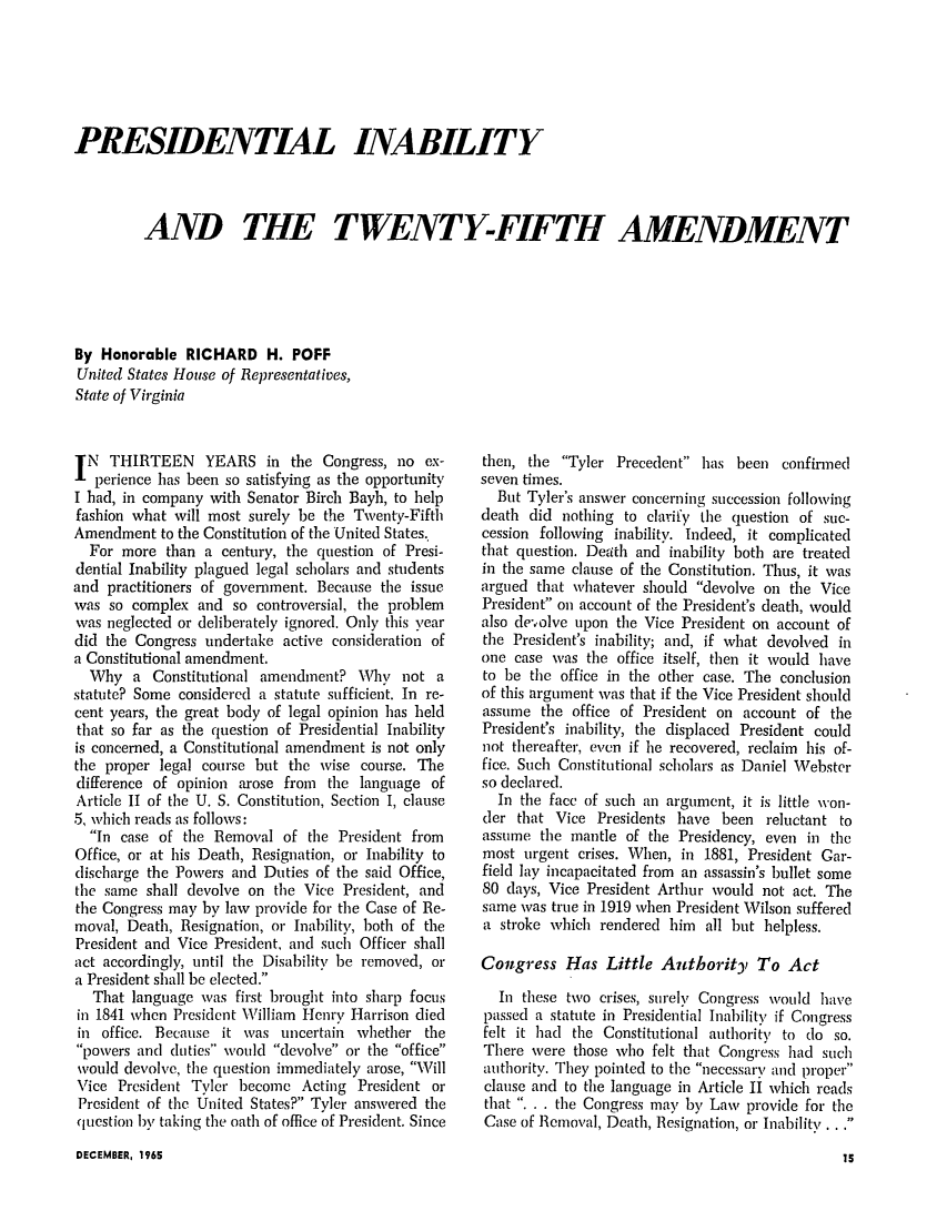 handle is hein.journals/studljer11 and id is 61 raw text is: ï»¿PRESIDENTIAL INABILITY
AND THE TWENTY-FIFTH AMENDMENT
By Honorable RICHARD H. POFF
United States House of Representatives,
State of Virginia

IN THIRTEEN YEARS in the Congress, no ex-
perience has been so satisfying as the opportunity
I bad, in company with Senator Birch Bayh, to help
fashion what will most surely be the Twenty-Fifth
Amendment to the Constitution of the United States.
For more than a century, the question of Presi-
dential Inability plagued legal scholars and students
and practitioners of government. Because the issue
was so complex and so controversial, the problem
was neglected or deliberately ignored. Only this year
did the Congress undertake active consideration of
a Constitutional amendment.
Why a Constitutional amendment? WVhy not a
statute? Some considered a statute sufficient. In re-
cent years, the great body of legal opinion has held
that so far as the question of Presidential Inability
is concerned, a Constitutional amendment is not only
the proper legal course but the wise course. The
difference of opinion arose from the language of
Article II of the U. S. Constitution, Section I, clause
5, which reads as follows:
In case of the Removal of the President from
Office, or at his Death, Resignation, or Inability to
discharge the Powers and Duties of the said Office,
the same shall devolve on the Vice President, and
the Congress may by law provide for the Case of Re-
moval, Death, Resignation, or Inability, both of the
President and Vice President, and such Officer shall
act accordingly, until the Disability be removed, or
a President shall be elected.
That language was first brought into sharp focus
in 1841 when President William Henry Harrison died
in office. Because it was uncertain whether the
powers and duties would devolve or the office
would devolve, the question immediately arose, Will
Vice President Tyler become Acting President or
President of the United States? Tyler answered the
question by taking the oath of office of President. Since

then, the Tyler Precedent has been confirmed
seven times.
But Tyler's answer concerning succession following
death did nothing to clarify the question of suc-
cession following inability. Indeed, it complicated
that question. Death and inability both are treated
in the same clause of the Constitution. Thus, it was
argued that whatever should devolve on the Vice
President on account of the President's death, would
also de-olve upon the Vice President on account of
the President's inability; and, if what devolved in
one case was the office itself, then it would have
to be the office in the other case. The conclusion
of this argument was that if the Vice President should
assume the office of President on account of the
President's inability, the displaced President could
not thereafter, even if he recovered, reclaim his of-
fice. Such Constitutional scholars as Daniel Webster
so declared.
In the face of such an argument, it is little von-
der that Vice Presidents have been reluctant to
assume the mantle of the Presidency, even in the
most urgent crises. When, in 1881, President Gar-
field lay incapacitated from an assassin's bullet some
80 days, Vice President Arthur would not act. The
same was true in 1919 when President Wilson suffered
a stroke which rendered him all but helpless.
Congress Has Little Authority To Act
In these two crises, surely Congress would have
passed a statute in Presidential Inability if Congress
felt it had the Constitutional authority to do so.
There were those who felt that Congress had such
authority. They pointed to the necessary and proper
clause and to the language in Article II which reads
that . . . the Congress may by Law provide for the
Case of Removal, Death, Resignation, or Inability . . .

DECEMBER, 1965

15



