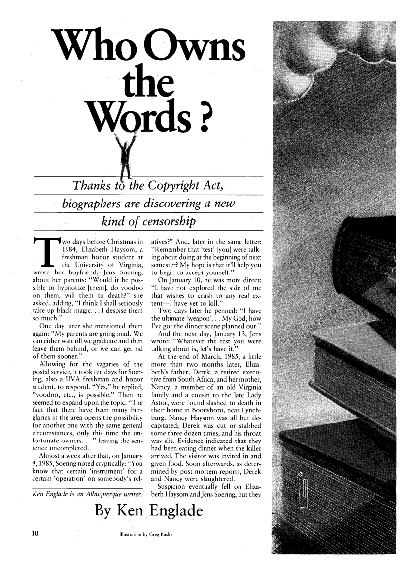 handle is hein.journals/studlyr19 and id is 228 raw text is: Who Owns
the
Words?
Thanks to the Copyright Act,
biographers are discovering a new
kind of censorship

T wo days before Christmas in
1984, Elizabeth Haysom, a
freshman honor student at
the University of Virginia,
wrote her boyfriend, Jens Soering,
about her parents: Would it be pos-
sible to hypnotize [them], do voodoo
on them, will them to death? she
asked, adding, I think I shall seriously
take up black magic... I despise them
so much.
One day later she mentioned them
again: My parents are going mad. We
can either wait till we graduate and then
leave them behind, or we can get rid
of them sooner.
Allowing for the vagaries of the
postal service, it took ten days for Soer-
ing, also a UVA freshman and honor
student, to respond. Yes, he replied,
voodoo, etc., is possible. Then he
seemed to expand upon the topic. The
fact that there have been many bur-
glaries in the area opens the possibility
for another one with the same general
circumstances, only this time the un-
fortunate owners...  leaving the sen-
tence uncompleted.
Almost a week after that, on January
9, 1985, Soering noted cryptically: You
know that certain 'instrument' for a
certain 'operation' on somebody's rel-
Ken Englade is an Albuquerque writer.

atives? And, later in the same letter:
Remember that 'test' [you] were talk-
ing about doing at the beginning of next
semester? My hope is that it'll help you
to begin to accept yourself.
On January 10, he was more direct:
I have not explored the side of me
that wishes to crush to any real ex-
tent-I have yet to kill.
Two days later he penned: I have
the ultimate 'weapon'... My God, how
I've got the dinner scene planned out.
And the next day, January 13, Jens
wrote: Whatever the test you were
talking about is, let's have it.
At the end of March, 1985, a little
more than two months later, Eliza-
beth's father, Derek, a retired execu-
tive from South Africa, and her mother,
Nancy, a member of an old Virginia
family and a cousin to the late Lady
Astor, were found slashed to death in
their home in Boonsboro, near Lynch-
burg. Nancy Haysom was all but de-
capitated; Derek was cut or stabbed
some three dozen times, and his throat
was slit. Evidence indicated that they
had been eating dinner when the killer
arrived. The visitor was invited in and
given food. Soon afterwards, as deter-
mined by post mortem reports, Derek
and Nancy were slaughtered.
Suspicion eventually fell on Eliza-
beth Haysom and Jens Soering, but they

By Ken Englade

Illustration by Greg Buske



