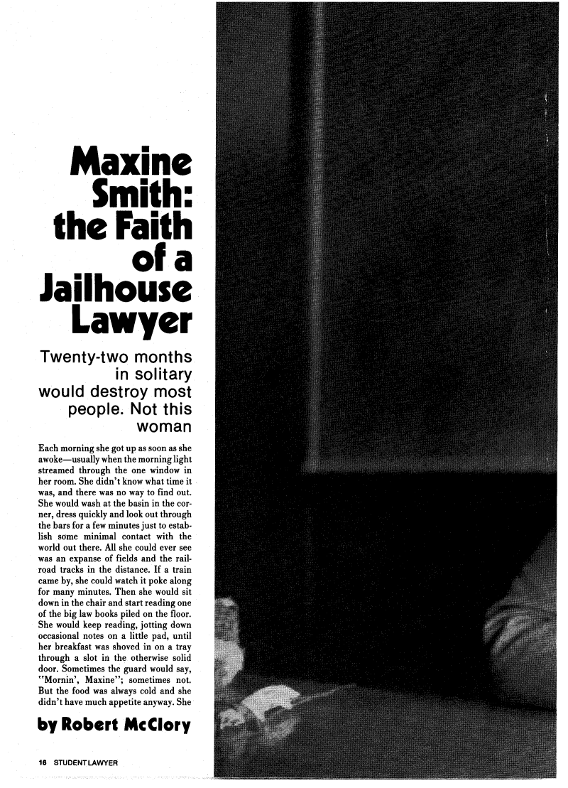 handle is hein.journals/studlyr7 and id is 278 raw text is: MaxineSmith:the Faithof aJailhouseLawyerTwenty-two monthsin solitarywould destroy mostpeople. Not thiswomanEach morning she got up as soon as sheawoke-usually when the morning lightstreamed through the one window inher room. She didn't know what time itwas, and there was no way to find out.She would wash at the basin in the cor-ner, dress quickly and look out throughthe bars for a few minutes just to estab-lish some minimal contact with theworld out there. All she could ever seewas an expanse of fields and the rail-road tracks in the distance. If a traincame by, she could watch it poke alongfor many minutes. Then she would sitdown in the chair and start reading oneof the big law books piled on the floor.She would keep reading, jotting downoccasional notes on a little pad, untilher breakfast was shoved in on a traythrough a slot in the otherwise soliddoor. Sometimes the guard would say,Mornin', Maxine; sometimes not.But the food was always cold and shedidn't have much appetite anyway. Sheby Robert McClory16 STUDENT LAWYER