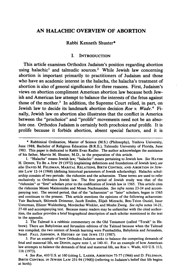 handle is hein.journals/sufflr26 and id is 661 raw text is: AN HALACHIC OVERVIEW OF ABORTION
Rabbi Kenneth Shuster*
I. INTRODUCTION
This article examines Orthodox Judaism's position regarding abortion
using halachic' and talmudic sources.2 While Jewish law concerning
abortion is important primarily to practitioners of Judaism and those
who have an academic interest in the halacha, the halacha's treatment of
abortion is also of general significance for three reasons. First, Judaism's
views on abortion compliment American abortion law because both Jew-
ish and American law attempt to balance the interests of the fetus against
those of the mother.3 In addition, the Supreme Court relied, in part, on
Jewish law to decide its landmark abortion decision Roe v. Wade.4 Fi-
nally, Jewish law on abortion also illustrates that the conflict in America
between the prochoice and prolife movements need not be an abso-
lute one. Orthodox Judaism is certainly both prochoice and prolife. It is
prolife because it forbids abortion, absent special factors, and it is
* Rabbinical Ordination, Master of Science (M.S.) (Philosophy), Yeshiva University,
June 1988; Bachelor of Religious Education (B.R.E.), Talmudic University of Florida, June
1983. This paper is dedicated to Rabbi Evan Radler. The author acknowledges the assistance
of his father, Marvin M. Shuster, M.D., in the preparation of this article.
1. Halacha means Jewish law; halachic means pertaining to Jewish law. See HAYIM
H. DONIN, To BE A JEW 29 (1972) (explaining definitions and foundations of Jewish law); see
also DAVID M. FELDMAN, MARITAL RELATIONS, BIRTH CONTROL AND ABORTION IN JEW-
ISH LAW 12-14 (1968) (defining historical parameters of Jewish scholarship). Halachic schol-
arship consists of two periods: the rishonim and the acharonim. These terms are used to refer
exclusively to Orthodox Jewish law. The first period of Jewish study was that of the
rishonim or first scholars prior to the codification of Jewish law in 1565. This article cites
the rishonim Moses Maimonides and Moses Nachmanides. See infra notes 23-24 and accom-
panying text. The second period, that of the acharonim or later scholars, began in 1565
and continues to the present. This article mentions the opinions of the following acharonim:
Yair Bachrach, Shlomoh Drimmer, Jacob Emden, Elijah Mizrachi, Ben-Tzion Ouziel, Issur
Unterman, Eliezer Waldenberg, Mordechai Winkler, and Moshe Zweig. See infra notes 14-21,
27-68 and accompanying text. Because many readers may be unfamiliar with the cited author-
ities, the author provides a brief biographical description of each scholar mentioned in the text
in the appendix.
2. The Talmud is a rabbinic commentary on the Old Testament (called Torah in He-
brew). There are Babylonian and Jerusalem editions of the Talmud because when the Talmud
was compiled, the two centers of Jewish learning were Pumbaditha, Babylonia and Jerusalem,
Israel. PAUL JOHNSON, A HISTORY OF THE JEWS 153 (1987).
3. For an example of how Orthodox Judaism seeks to balance the competing demands of
fetal and maternal life, see DONIN, supra note 1, at 140-41. For an example of how American
law attempts to balance the demands of fetal and maternal life, see Roe v. Wade, 410 U.S. 113,
116 (1973).
4. See Roe, 410 U.S. at 160 (citing L. LADER, ABORTION 75-77 (1966) and D. FELDMAN,
BIRTH CONTROL IN JEWISH LAW 251-94 (1968)) (referring to Judaism's belief that life begins
at birth).


