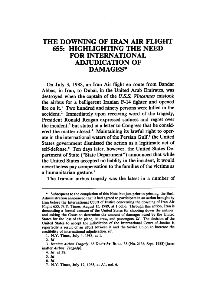 handle is hein.journals/sujtnlr13 and id is 664 raw text is: THE DOWNING OF IRAN AIR FLIGHT
655: HIGHLIGHTING THE NEED
FOR INTERNATIONAL
ADJUDICATION OF
DAMAGES*
On July 3, 1988, an Iran Air flight en route from Bandar
Abbas, in Iran, to Dubai, in the United Arab Emirates, was
destroyed when the captain of the U.S.S. Vincennes mistook
the airbus for a belligerent Iranian F-14 fighter and opened
fire on it.1 Two hundred and ninety persons were killed in the
accident.' Immediately upon receiving word of the tragedy,
President Ronald Reagan expressed sadness and regret over
the incident,3 but stated in a letter to Congress that he consid-
ered the matter closed.4 Maintaining its lawful right to oper-
ate in the international waters of the Persian Gulf,5 the United
States government dismissed the action as a legitimate act of
self-defense.6 Ten days later, however, the United States De-
partment of State (State Department) announced that while
the United States accepted no liablity in the incident, it would
nevertheless pay compensation to the families of the victims as
a humanitarian gesture.
The Iranian airbus tragedy was the latest in a number of
* Subsequent to the completion of this Note, but just prior to printing, the Bush
Administration announced that it had agreed to participate in an action brought by
Iran before the International Court of Justice concerning the downing of Iran Air
Flight 655. N.Y. Times, August 15, 1989, at 1 col.6. Through this action, Iran is
demanding a formal censure of the United States for shooting down the airliner,
and asking the Court to determine the amount of damages owed by the United
States for the loss of the plane, its crew, and passengers. Id. The decision of the
United States to accept the jurisdiction of the International Court of Justice is
reportedly a result of an effort between it and the Soviet Union to increase the
credibility of international adjudication. Id.
1. N.Y. Times, July 4, 1988, at 1.
2. Id.
3. Iranian Airbus Tragedy, 88 DEP'T ST. BULL. 38 (No. 2136, Sept. 1988) [here-
inafter Airbus Tragedy].
4. Id. at 38.
5. Id.
6. Id.
7. N.Y. Times, July 12, 1988, at Al, col. 6.


