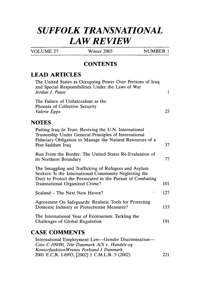 handle is hein.journals/sujtnlr27 and id is 3 raw text is: SUFFOLK TRANSNATIONALLAW REVIEWVOLUME 27                Winter 2003             NUMBER 1CONTENTSLEAD ARTICLESThe United States as Occupying Power Over Portions of Iraqand Special Responsibilities Under the Laws of WarJordan J. Paust                                          1The Failure of Unilateralism as thePhoenix of Collective SecurityValerie Epps                                            25NOTESPutting Iraq In Trust: Reviving the U.N. InternationalTrusteeship Under General Principles of InternationalFiduciary Obligation to Manage the Natural Resources of aPost-Saddam Iraq                                        37Run From the Border: The United States Re-Evaluation ofits Northern Boundary                                   77The Smuggling and Trafficking of Refugees and AsylumSeekers: Is the International Community Neglecting theDuty to Protect the Persecuted in the Pursuit of CombatingTransnational Organized Crime?                         101Sealand - The Next New Haven?                          127Agreement On Safeguards: Realistic Tools for ProtectingDomestic Industry or Protectionist Measures?           153The International Year of Ecotourism: Tackling theChallenges of Global Regulation                        191CASE COMMENTSInternational Employment Law-Gender Discrimination-Case C-109/00, Tele Danmark A/S v. Handels-ogKontorfunktionWrenes Forbund I Danmark,2001 E.C.R. 1-6993, [2002] 1 C.M.L.R. 5 (2002)         221