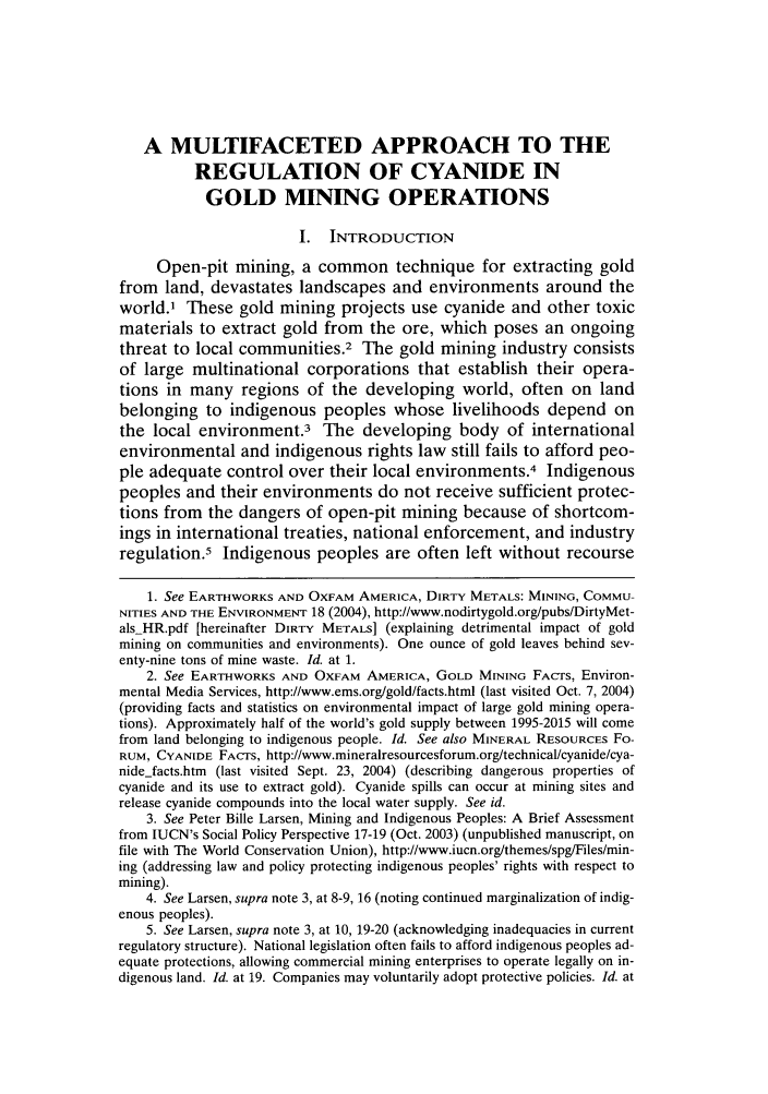 handle is hein.journals/sujtnlr29 and id is 83 raw text is: A MULTIFACETED APPROACH TO THE
REGULATION OF CYANIDE IN
GOLD MINING OPERATIONS
I. INTRODUCTION
Open-pit mining, a common technique for extracting gold
from land, devastates landscapes and environments around the
world.' These gold mining projects use cyanide and other toxic
materials to extract gold from the ore, which poses an ongoing
threat to local communities.2 The gold mining industry consists
of large multinational corporations that establish their opera-
tions in many regions of the developing world, often on land
belonging to indigenous peoples whose livelihoods depend on
the local environment.3 The developing body of international
environmental and indigenous rights law still fails to afford peo-
ple adequate control over their local environments.4 Indigenous
peoples and their environments do not receive sufficient protec-
tions from the dangers of open-pit mining because of shortcom-
ings in international treaties, national enforcement, and industry
regulation.5 Indigenous peoples are often left without recourse
1. See EARTHWORKS AND OXFAM AMERICA, DIRTY METALS: MINING, COMMU-
NITIES AND THE ENVIRONMENT 18 (2004), http://www.nodirtygold.org/pubs/DirtyMet-
alsHR.pdf [hereinafter DIRTY METALS] (explaining detrimental impact of gold
mining on communities and environments). One ounce of gold leaves behind sev-
enty-nine tons of mine waste. Id. at 1.
2. See EARTHWORKS AND OXFAM AMERICA, GOLD MINING FACTS, Environ-
mental Media Services, http://www.ems.org/gold/facts.html (last visited Oct. 7, 2004)
(providing facts and statistics on environmental impact of large gold mining opera-
tions). Approximately half of the world's gold supply between 1995-2015 will come
from land belonging to indigenous people. Id. See also MINERAL RESOURCES Fo-
RUM, CYANIDE FACTS, http://www.mineralresourcesforum.org/technical/cyanide/cya-
nidejfacts.htm (last visited Sept. 23, 2004) (describing dangerous properties of
cyanide and its use to extract gold). Cyanide spills can occur at mining sites and
release cyanide compounds into the local water supply. See id.
3. See Peter Bille Larsen, Mining and Indigenous Peoples: A Brief Assessment
from IUCN's Social Policy Perspective 17-19 (Oct. 2003) (unpublished manuscript, on
file with The World Conservation Union), http://www.iucn.org/themes/spg/Files/min-
ing (addressing law and policy protecting indigenous peoples' rights with respect to
mining).
4. See Larsen, supra note 3, at 8-9, 16 (noting continued marginalization of indig-
enous peoples).
5. See Larsen, supra note 3, at 10, 19-20 (acknowledging inadequacies in current
regulatory structure). National legislation often fails to afford indigenous peoples ad-
equate protections, allowing commercial mining enterprises to operate legally on in-
digenous land. Id. at 19. Companies may voluntarily adopt protective policies. Id. at



