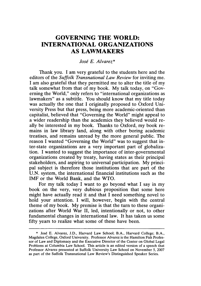 handle is hein.journals/sujtnlr31 and id is 597 raw text is: GOVERNING THE WORLD:
INTERNATIONAL ORGANIZATIONS
AS LAWMAKERS
Josi E. Alvarez*
Thank you. I am very grateful to the students here and the
editors of the Suffolk Transnational Law Review for inviting me.
I am also grateful that they permitted me to alter the title of my
talk somewhat from that of my book. My talk today, on Gov-
erning the World, only refers to international organizations as
lawmakers as a subtitle. You should know that my title today
was actually the one that I originally proposed to Oxford Uni-
versity Press but that press, being more academic-oriented than
capitalist, believed that Governing the World might appeal to
a wider readership than the academics they believed would re-
ally be interested in my book. Thanks to Oxford, my book re-
mains in law library land, along with other boring academic
treatises, and remains unread by the more general public. The
reason I wanted Governing the World was to suggest that in-
ter-state organizations are a very important part of globaliza-
tion. I wanted to suggest the importance of inter-governmental
organizations created by treaty, having states as their principal
stakeholders, and aspiring to universal participation. My princi-
pal subject is therefore those institutions that are part of the
U.N. system, the international financial institutions such as the
IMF or the World Bank, and the WTO.
For my talk today I want to go beyond what I say in my
book on the very, very dubious proposition that some here
might have actually read it and that I need something novel to
hold your attention. I will, however, begin with the central
theme of my book. My premise is that the turn to these organi-
zations after World War II, led, intentionally or not, to other
fundamental changes in international law. It has taken us some
fifty years to realize what some of these have been.
* Josd E. Alvarez, J.D., Harvard Law School; B.A., Harvard College; B.A.,
Magdalen College, Oxford University. Professor Alvarez is the Hamilton Fish Profes-
sor of Law and Diplomacy and the Executive Director of the Center on Global Legal
Problems at Columbia Law School. This article is an edited version of a speech that
Professor Alvarez presented at Suffolk University Law School on November 5, 2007
as part of the Suffolk Transnational Law Review's Distinguished Speaker Series.


