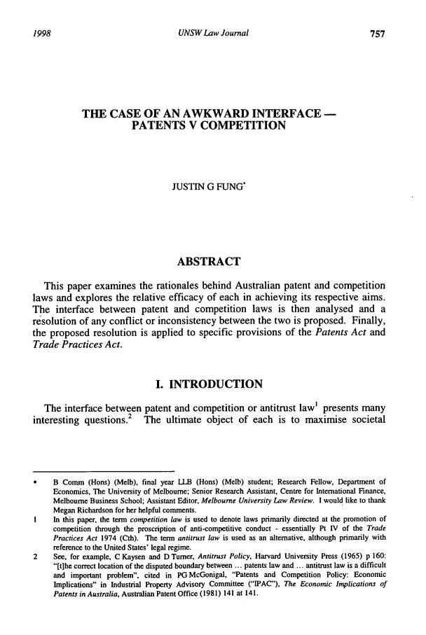 handle is hein.journals/swales21 and id is 777 raw text is: 1998UNSW Law JournalTHE CASE OF AN AWKWARD INTERFACE -PATENTS V COMPETITIONJUSTIN G FUNGABSTRACTThis paper examines the rationales behind Australian patent and competitionlaws and explores the relative efficacy of each in achieving its respective aims.The interface between patent and competition laws is then analysed and aresolution of any conflict or inconsistency between the two is proposed. Finally,the proposed resolution is applied to specific provisions of the Patents Act andTrade Practices Act.I. INTRODUCTIONThe interface between patent and competition or antitrust law' presents manyinteresting questions.        The ultimate object of each          is to maximise societal*    B Comm (Hons) (Melb), final year LLB (Hons) (Melb) student; Research Fellow, Department ofEconomics, The University of Melbourne; Senior Research Assistant, Centre for International Finance,Melbourne Business School; Assistant Editor, Melbourne University Law Review. I would like to thankMegan Richardson for her helpful comments.I    In this paper, the term competition law is used to denote laws primarily directed at the promotion ofcompetition through the proscription of anti-competitive conduct - essentially Pt IV of the TradePractices Act 1974 (Cth). The term antitrust law is used as an alternative, although primarily withreference to the United States' legal regime.2    See, for example, C Kaysen and D Turner, Antitrust Policy, Harvard University Press (1965) p 160:[tlhe correct location of the disputed boundary between ... patents law and ... antitrust law is a difficultand important problem, cited in PG McGonigal, Patents and Competition Policy: EconomicImplications in Industrial Property Advisory Committee (IPAC), The Economic Implications ofPatents in Australia, Australian Patent Office (1981) 141 at 141.