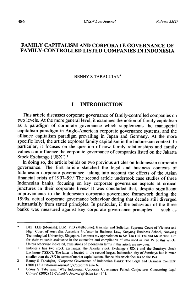 handle is hein.journals/swales25 and id is 500 raw text is: UNSW Law Journal

FAMILY CAPITALISM AND CORPORATE GOVERNANCE OF
FAMILY-CONTROLLED LISTED COMPANIES IN INDONESIA
BENNY S TABALUJAN*
I INTRODUCTION
This article discusses corporate governance of family-controlled companies on
two levels. At the more general level, it examines the notion of family capitalism
as a paradigm of corporate governance which supplements the managerial
capitalism paradigm in Anglo-American corporate governance systems, and the
alliance capitalism paradigm prevailing in Japan and Germany. At the more
specific level, the article explores family capitalism in the Indonesian context. In
particular, it focuses on the question of how family relationships and family
values can influence the corporate governance of companies listed on the Jakarta
Stock Exchange ('JSX'). I
In doing so, the article builds on two previous articles on Indonesian corporate
governance. The first article sketched the legal and business contexts of
Indonesian corporate governance, taking into account the effects of the Asian
financial crisis of 1997-99.2 The second article undertook case studies of three
Indonesian banks, focusing on key corporate governance aspects at critical
junctures in their corporate lives.3 It was concluded that, despite significant
improvements to the Indonesian corporate governance framework during the
1990s, actual corporate governance behaviour during that decade still diverged
substantially from stated principles. In particular, if the behaviour of the three
banks was measured against key corporate governance principles - such as
*    BEc, LLB (Monash); LLM, PhD (Melbourne). Barrister and Solicitor, Supreme Court of Victoria and
High Court of Australia. Associate Professor in Business Law, Nanyang Business School, Nanyang
Technological University, Singapore. I express my appreciation to Ms Tan Hui Tze and Mr Melvin Lim
for their valuable assistance in the extraction and compilation of data used in Part IV of this article.
Unless otherwise indicated, translations of Indonesian terms in this article are my own.
I    Indonesia has two stock exchanges: the Jakarta Stock Exchange ('JSX') and the Surabaya Stock
Exchange ('SSX'). The latter is located in the second largest Indonesian city of Surabaya but is much
smaller than the JSX in terms of market capitalisation. Hence this article focuses on the JSX.
2    Benny S Tabalujan, 'Corporate Governance of Indonesian Banks: The Legal and Business Contexts'
(2001) 13 Australian Journal of Corporate Law 67.
3    Benny S Tabalujan, 'Why Indonesian Corporate Governance Failed: Conjectures Concerning Legal
Culture' (2002) 15 Columbia Journal ofAsian Law 141.

Volume 25(2)


