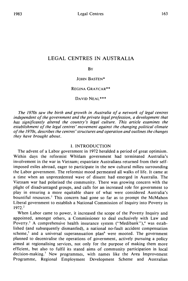 handle is hein.journals/swales6 and id is 169 raw text is: Legal CentresLEGAL CENTRES IN AUSTRALIABYJOHN BASTEN*REGINA GRAYCAR**DAVID NEAL***The 1970s saw the birth and growth in Australia of a network of legal centresindependent of the government and the private legal profession, a development thathas significantly altered the country's legal culture. This article examines theestablishment of the legal centres' movement against the changing political climateof the 1970s, describes the centres' structures and operation and outlines the changesthey have brought about.I. INTRODUCTIONThe advent of a Labor government in 1972 heralded a period of great optimism.Within days the reformist Whitlam government had terminated Australia'sinvolvement in the war in Vietnam; expatriate Australians returned from their self-imposed exiles abroad, eager to participate in the new cultural milieu surroundingthe Labor government. The reformist mood permeated all walks of life. It came ata time when an unprecedented wave of dissent had emerged in Australia. TheVietnam war had polarised the community. There was growing concern with theplight of disadvantaged groups, and calls for an increased role for government toplay in ensuring a more equitable share of what were considered Australia'sbountiful resources.' This concern had gone so far as to prompt the McMahonLiberal government to establish a National Commission of Inquiry into Poverty in1972.2When Labor came to power, it increased the scope of the Poverty Inquiry andappointed, amongst others, a Commissioner to deal exclusively with Law andPoverty.3 A comprehensive health insurance system (Medibank),4 was estab-lished (and subsequently dismantled), a national no-fault accident compensationscheme,5 and a universal superannuation plan6 were mooted. The governmentplanned to decentralise the operations of government, actively pursuing a policyaimed at regionalising services, not only for the purpose of making them moreefficient, but also to fulfil its stated aims of community participation in localdecision-making.7 New programmes, with names like the Area ImprovementProgramme, Regional Employment Development Scheme and         Australian1983
