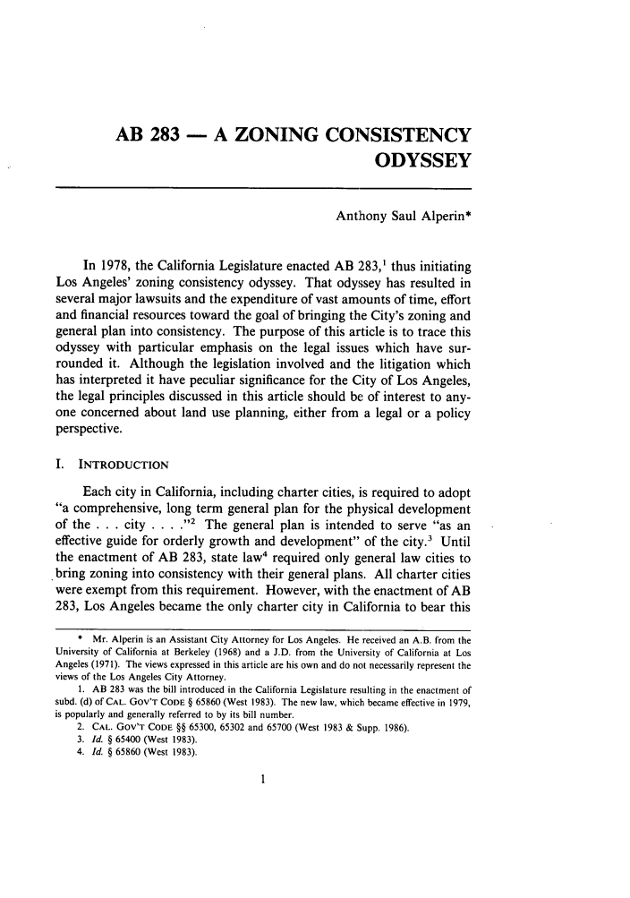handle is hein.journals/swulr17 and id is 11 raw text is: AB 283 - A ZONING CONSISTENCYODYSSEYAnthony Saul Alperin*In 1978, the California Legislature enacted AB 283,1 thus initiatingLos Angeles' zoning consistency odyssey. That odyssey has resulted inseveral major lawsuits and the expenditure of vast amounts of time, effortand financial resources toward the goal of bringing the City's zoning andgeneral plan into consistency. The purpose of this article is to trace thisodyssey with particular emphasis on the legal issues which have sur-rounded it. Although the legislation involved and the litigation whichhas interpreted it have peculiar significance for the City of Los Angeles,the legal principles discussed in this article should be of interest to any-one concerned about land use planning, either from a legal or a policyperspective.I. INTRODUCTIONEach city in California, including charter cities, is required to adopta comprehensive, long term general plan for the physical developmentof the . . . city ... 2 The general plan is intended to serve as aneffective guide for orderly growth and development of the city.' Untilthe enactment of AB 283, state law4 required only general law cities to. bring zoning into consistency with their general plans. All charter citieswere exempt from this requirement. However, with the enactment of AB283, Los Angeles became the only charter city in California to bear this* Mr. Alperin is an Assistant City Attorney for Los Angeles. He received an A.B. from theUniversity of California at Berkeley (1968) and a J.D. from the University of California at LosAngeles (1971). The views expressed in this article are his own and do not necessarily represent theviews of the Los Angeles City Attorney.1. AB 283 was the bill introduced in the California Legislature resulting in the enactment ofsubd. (d) of CAL. Gov'T CODE § 65860 (West 1983). The new law, which became effective in 1979,is popularly and generally referred to by its bill number.2. CAL. GOV'T CODE §§ 65300, 65302 and 65700 (West 1983 & Supp. 1986).3. Id. § 65400 (West 1983).4. Id. § 65860 (West 1983).