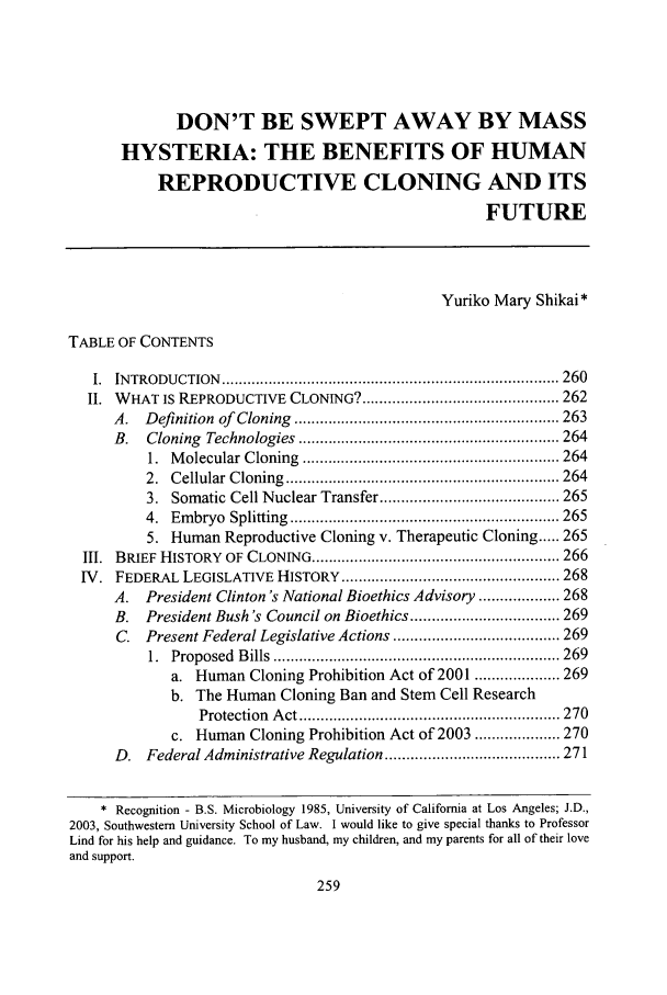 handle is hein.journals/swulr33 and id is 269 raw text is: DON'T BE SWEPT AWAY BY MASS
HYSTERIA: THE BENEFITS OF HUMAN
REPRODUCTIVE CLONING AND ITS
FUTURE
Yuriko Mary Shikai*
TABLE OF CONTENTS
I.  IN TRODU  CTION  ............................................................................... 260
II. WHAT IS REPRODUCTIVE CLONING? .............................................. 262
A.   D efinition  of  Cloning  .............................................................. 263
B.   Cloning   Technologies  ............................................................. 264
1.  M olecular  C loning  ............................................................ 264
2.  C ellular  C loning  ................................................................ 264
3. Somatic Cell Nuclear Transfer .......................................... 265
4.  Em  bryo  Splitting  ............................................................... 265
5. Human Reproductive Cloning v. Therapeutic Cloning ..... 265
III.  BRIEF  HISTORY   OF CLONING .......................................................... 266
IV. FEDERAL LEGISLATIVE HISTORY ................................................... 268
A.   President Clinton's National Bioethics Advisory ................... 268
B.   President Bush's Council on Bioethics ................................... 269
C. Present Federal Legislative Actions ....................................... 269
1.  Proposed  B ills  ................................................................... 269
a. Human Cloning Prohibition Act of 2001 .................... 269
b. The Human Cloning Ban and Stem Cell Research
Protection  A ct ............................................................. 270
c. Human Cloning Prohibition Act of 2003 .................... 270
D. Federal Administrative Regulation ......................................... 271
* Recognition - B.S. Microbiology 1985, University of California at Los Angeles; J.D.,
2003, Southwestern University School of Law. I would like to give special thanks to Professor
Lind for his help and guidance. To my husband, my children, and my parents for all of their love
and support.


