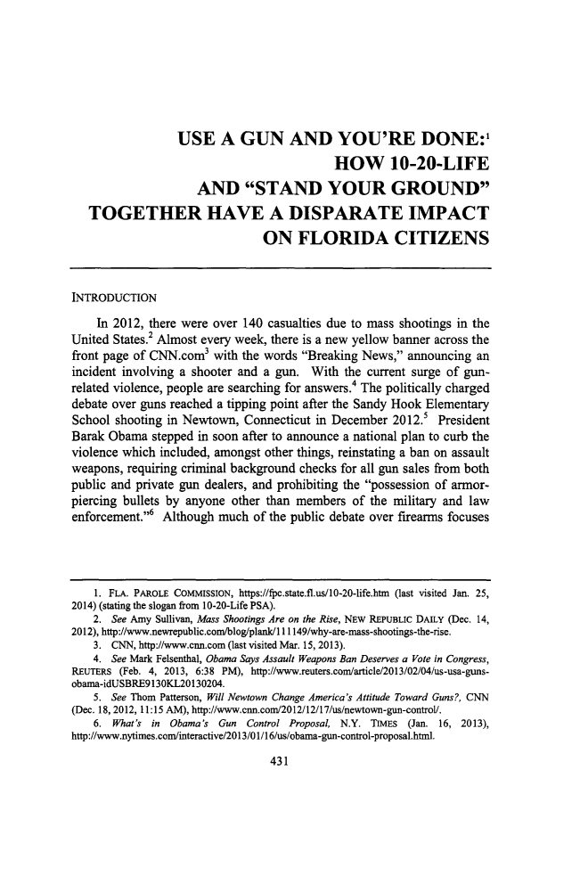 handle is hein.journals/swulr43 and id is 451 raw text is: 







                  USE A GUN AND YOU'RE DONE:'
                                            HOW 10-20-LIFE
                     AND STAND YOUR GROUND
   TOGETHER HAVE A DISPARATE IMPACT

                                ON FLORIDA CITIZENS



INTRODUCTION

    In 2012, there were over 140 casualties due to mass shootings in the
United States.2 Almost every week, there is a new yellow banner across the
front page of CNN.com3 with the words Breaking News, announcing an
incident involving a shooter and a gun. With the current surge of gun-
related violence, people are searching for answers.4 The politically charged
debate over guns reached a tipping point after the Sandy Hook Elementary
School shooting in Newtown, Connecticut in December 2012.5 President
Barak Obama stepped in soon after to announce a national plan to curb the
violence which included, amongst other things, reinstating a ban on assault
weapons, requiring criminal background checks for all gun sales from both
public and private gun dealers, and prohibiting the possession of armor-
piercing bullets by anyone other than members of the military and law
enforcement.,6 Although much of the public debate over firearms focuses




    1. FLA. PAROLE COMMISSION, https://fpc.state.fl.us/10-20-life.htm (last visited Jan. 25,
2014) (stating the slogan from 10-20-Life PSA).
    2. See Amy Sullivan, Mass Shootings Are on the Rise, NEW REPUBLIC DAILY (Dec. 14,
2012), http://www.newrepublic.com/blog/plank/l 11149/why-are-mass-shootings-the-rise.
    3. CNN, http://www.cnn.com (last visited Mar. 15, 2013).
    4. See Mark Felsenthal, Obama Says Assault Weapons Ban Deserves a Vote in Congress,
REUTERS (Feb. 4, 2013, 6:38 PM), http://www.reuters.com/article/2013/02/04/us-usa-guns-
obama-idUSBRE913OKL20130204.
    5. See Thorn Patterson, Will Newtown Change America's Attitude Toward Guns?, CNN
(Dec. 18, 2012, 11:15 AM), http://www.cnn.com/2012/12/17/us/newtown-gun-control/.
    6. What's in Obama's Gun Control Proposal, N.Y. TIMES (Jan. 16, 2013),
http://www.nytimes.com/interactive/2013/01/16/us/obama-gun-control-proposal.html.


