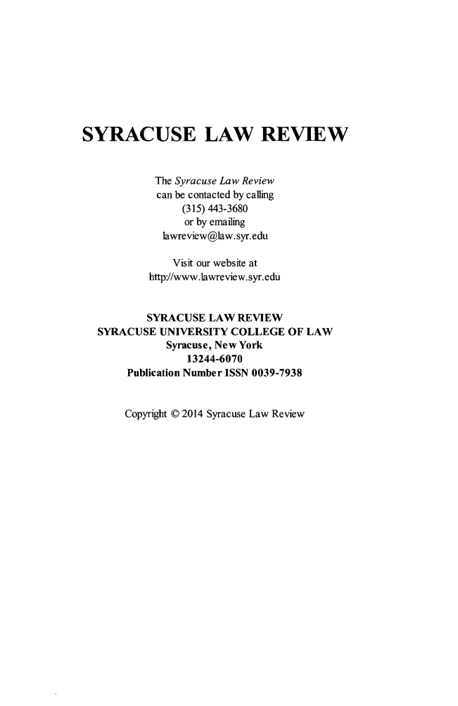 handle is hein.journals/syrlr65 and id is 1 raw text is: 









SYRACUSE LAW REVIEW


            The Syracuse Law Review
            can be contacted by calling
                 (315) 443-3680
                 or by emailing
             lawreview@law.syr.edu

               Visit our website at
           http//www.lawreview.syr.edu


           SYRACUSE LAW REVIEW
   SYRACUSE UNIVERSITY COLLEGE OF LAW
              Syracuse, New York
                 13244-6070
       Publication Number ISSN 0039-7938


Copyright © 2014 Syracuse Law Review


