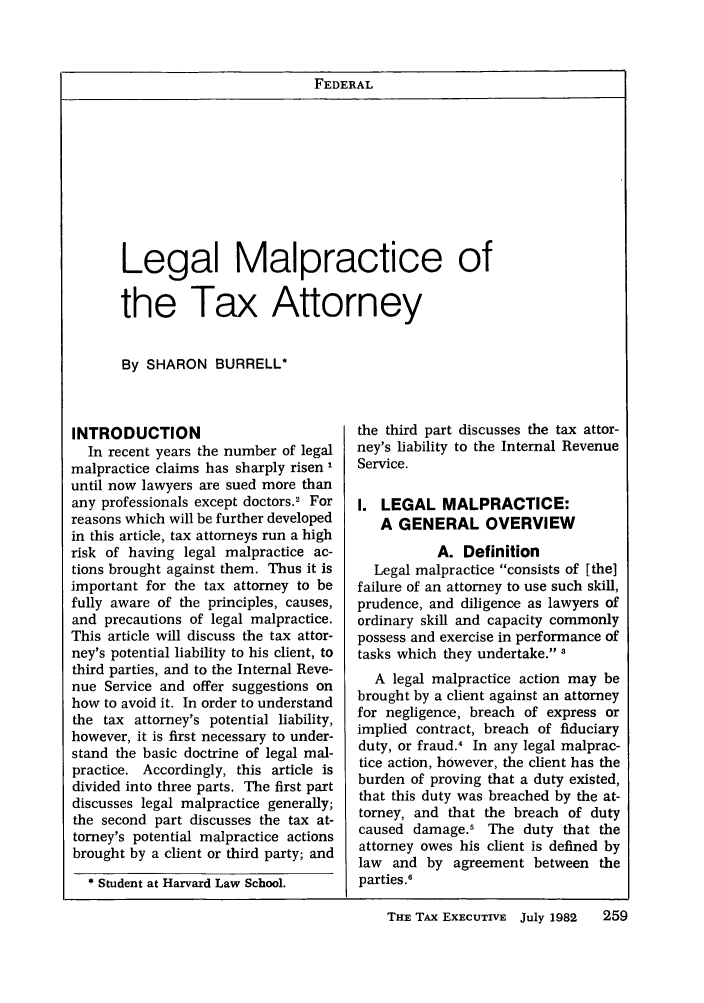 handle is hein.journals/taxexe34 and id is 269 raw text is: FEDERALLegal Malpractice ofthe Tax AttorneyBy SHARON BURRELL*INTRODUCTIONIn recent years the number of legalmalpractice claims has sharply risen 1until now lawyers are sued more thanany professionals except doctors.2 Forreasons which will be further developedin this article, tax attorneys run a highrisk of having legal malpractice ac-tions brought against them. Thus it isimportant for the tax attorney to befully aware of the principles, causes,and precautions of legal malpractice.This article will discuss the tax attor-ney's potential liability to his client, tothird parties, and to the Internal Reve-nue Service and offer suggestions onhow to avoid it. In order to understandthe tax attorney's potential liability,however, it is first necessary to under-stand the basic doctrine of legal mal-practice. Accordingly, this article isdivided into three parts. The first partdiscusses legal malpractice generally;the second part discusses the tax at-torney's potential malpractice actionsbrought by a client or third party; and* Student at Harvard Law School.the third part discusses the tax attor-ney's liability to the Internal RevenueService.I. LEGAL MALPRACTICE:A GENERAL OVERVIEWA. DefinitionLegal malpractice consists of [the]failure of an attorney to use such skill,prudence, and diligence as lawyers ofordinary skill and capacity commonlypossess and exercise in performance oftasks which they undertake. 3A legal malpractice action may bebrought by a client against an attorneyfor negligence, breach of express orimplied contract, breach of fiduciaryduty, or fraud.4 In any legal malprac-tice action, however, the client has theburden of proving that a duty existed,that this duty was breached by the at-torney, and that the breach of dutycaused damage.5 The duty that theattorney owes his client is defined bylaw and by agreement between theparties .6THE TAX EXECUTIVE July 1982  259