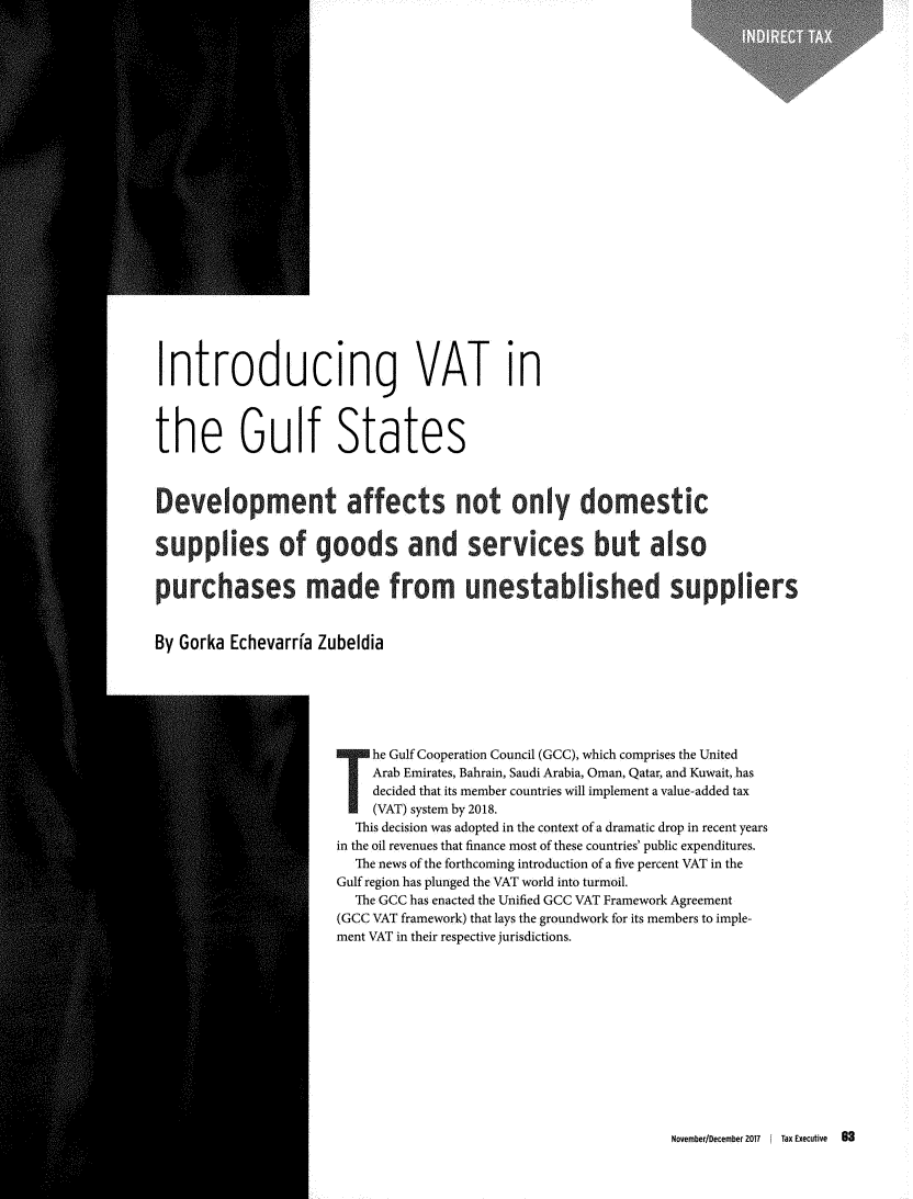 handle is hein.journals/taxexe69 and id is 465 raw text is: Introducing VAT inthe Gulf States                          IMP                                                       iersBy Gorka   Echevarria  Zubeldia                               he Gulf Cooperation Council (GCC), which comprises the United                               Arab Emirates, Bahrain, Saudi Arabia, Oman, Qatar, and Kuwait, has                               decided that its member countries will implement a value-added tax                               (VAT) system by 2018.                            This decision was adopted in the context of a dramatic drop in recent years                          in the oil revenues that finance most of these countries' public expenditures.                            The news of the forthcoming introduction of a five percent VAT in the                          Gulf region has plunged the VAT world into turmoil.                            The GCC has enacted the Unified GCC VAT Framework Agreement                          (GCC VAT framework) that lays the groundwork for its members to imple-                          ment VAT in their respective jurisdictions.November/December 2017   [ Tax Executive   83