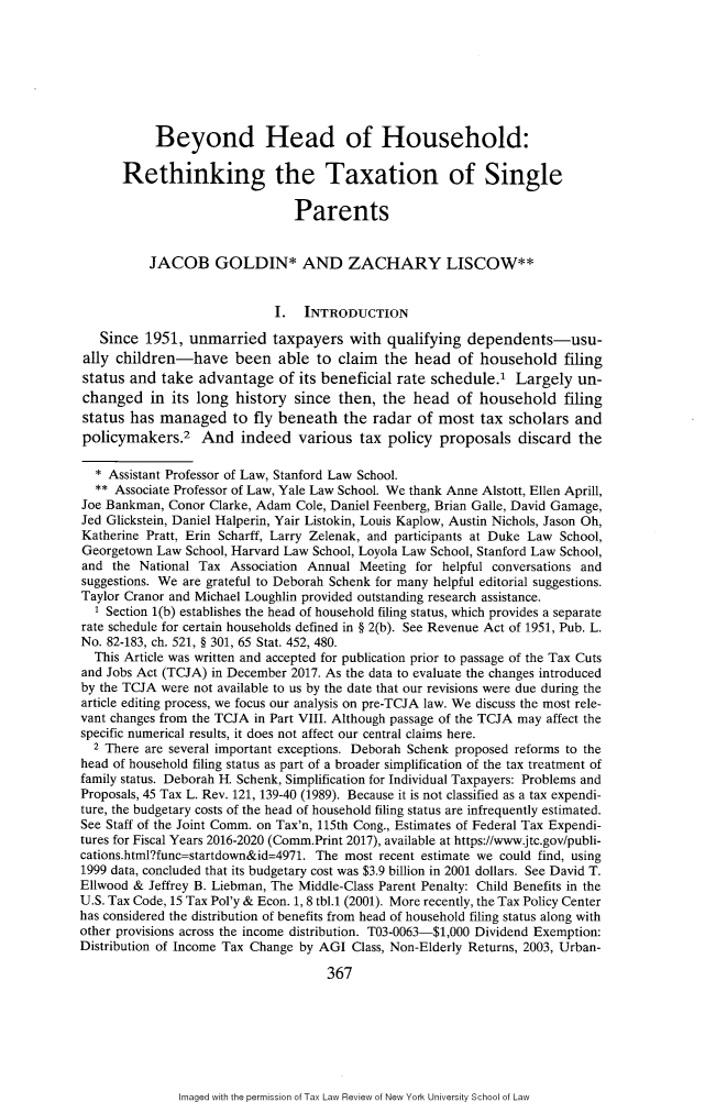 handle is hein.journals/taxlr71 and id is 379 raw text is: 








           Beyond Head of Household:

      Rethinking the Taxation of Single

                                Parents


          JACOB GOLDIN* AND ZACHARY LISCOW**


                             I. INTRODUCTION

   Since 1951, unmarried taxpayers with qualifying dependents-usu-
ally children-have been able to claim the head of household filing
status and take advantage of its beneficial rate schedule.' Largely un-
changed in its long history since then, the head of household filing
status has managed to fly beneath the radar of most tax scholars and
policymakers.2 And indeed various tax policy proposals discard the

  * Assistant Professor of Law, Stanford Law School.
  ** Associate Professor of Law, Yale Law School. We thank Anne Alstott, Ellen Aprill,
Joe Bankman, Conor Clarke, Adam Cole, Daniel Feenberg, Brian Galle, David Gamage,
Jed Glickstein, Daniel Halperin, Yair Listokin, Louis Kaplow, Austin Nichols, Jason Oh,
Katherine Pratt, Erin Scharff, Larry Zelenak, and participants at Duke Law School,
Georgetown Law School, Harvard Law School, Loyola Law School, Stanford Law School,
and the National Tax Association Annual Meeting for helpful conversations and
suggestions. We are grateful to Deborah Schenk for many helpful editorial suggestions.
Taylor Cranor and Michael Loughlin provided outstanding research assistance.
  1 Section 1(b) establishes the head of household filing status, which provides a separate
rate schedule for certain households defined in § 2(b). See Revenue Act of 1951, Pub. L.
No. 82-183, ch. 521, § 301, 65 Stat. 452, 480.
  This Article was written and accepted for publication prior to passage of the Tax Cuts
and Jobs Act (TCJA) in December 2017. As the data to evaluate the changes introduced
by the TCJA were not available to us by the date that our revisions were due during the
article editing process, we focus our analysis on pre-TCJA law. We discuss the most rele-
vant changes from the TCJA in Part VIII. Although passage of the TCJA may affect the
specific numerical results, it does not affect our central claims here.
  2 There are several important exceptions. Deborah Schenk proposed reforms to the
head of household filing status as part of a broader simplification of the tax treatment of
family status. Deborah H. Schenk, Simplification for Individual Taxpayers: Problems and
Proposals, 45 Tax L. Rev. 121, 139-40 (1989). Because it is not classified as a tax expendi-
ture, the budgetary costs of the head of household filing status are infrequently estimated.
See Staff of the Joint Comm. on Tax'n, 115th Cong., Estimates of Federal Tax Expendi-
tures for Fiscal Years 2016-2020 (Comm.Print 2017), available at https://www.jtc.gov/publi-
cations.html?func=startdown&id=4971. The most recent estimate we could find, using
1999 data, concluded that its budgetary cost was $3.9 billion in 2001 dollars. See David T.
Ellwood & Jeffrey B. Liebman, The Middle-Class Parent Penalty: Child Benefits in the
U.S. Tax Code, 15 Tax Pol'y & Econ. 1, 8 tbl.1 (2001). More recently, the Tax Policy Center
has considered the distribution of benefits from head of household filing status along with
other provisions across the income distribution. T03-0063-$1,000 Dividend Exemption:
Distribution of Income Tax Change by AGI Class, Non-Elderly Returns, 2003, Urban-

                                    367


Imaged with the permission of Tax Law Review of New York University School of Law


