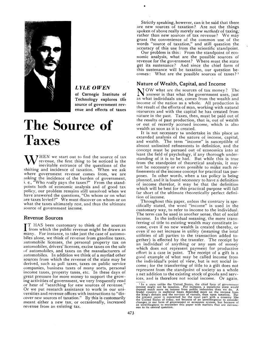 handle is hein.journals/taxtm14 and id is 473 raw text is: LYLE OWEN
of Carnegie Institute of
Technology explores the
source of government rev-
enue and effects of taxes
The Source of
Taxes
HEN we start out to find the source of tax
revenue, the first thing to be noticed is the
inevitable entrance of the questions of the
shifting and incidence of taxation. \When we ask
where government revenue comes from, we are
asking the incidence of the burden of government,
i. e., Who really pays the taxes? From the stand-
points both of economic analysis and of good tax
policy, our problem remains still unsolved when we
have answered the questions, On whom or on what
are taxes levied ? We must discover on whom or on
what the taxes ultimately rest, and thus the ultimate
source of government income.
Revenue Sources
IT HAS been customary to think of the sources
from which the public revenue might be drawn as
many. For instance, to take just the case of automo-
biles alone, we think of revenue from gasoline taxes,
automobile licenses, the personal property tax on
automobiles, drivers' licenses, excise taxes on the sale
,if automobiles, and taxes on the manufacturers of
automobiles. In addition we think of a myriad other
sources from which the revenue of the state may be
derived, such as poll taxes, taxes on public service
companies, business taxes of many sorts, personal
income taxes, property taxes, etc. In these days of
great pressure for more money to support the grow-
ing activities of government, we very frequently read
or hear of searching for new sources of revenue.
Or we put research assistance to work in our uni-
versities and revenue offices with instructions to dis-
cover new sources of taxation. By this is customarily
meant either a new tax, or occasionally, increased
revenue from an existing tax.

Strictly speaking, however, can it be said that there
are new sources of taxation? Are not the things
spoken of above really merely new methods of taxing;
rather than new sources of tax revenue? We may
grant the convenience of the common use of the
words source of taxation, and still question the
accuracy of this use from the scientific standpoint.
Our problem is this: From the standpoint of eco-
nomic analysis, what are the possible sources of
revenue for the government? Where must the state
get its sustenance? And since the chief form of
this sustenance will be taxation, our question be-
comes: What are the possible sources of taxes?'
Nature of Wealth, Capital, and Income
N OW what are the sources of tax money? The
answer is that what the government uses, just
as what individuals use, comes from the wealth and
income of the nation as a whole. All production is
the result of the efforts of man, working with natural
resources and with the capital he has created from
nature in the past. Taxes, then, must be paid out of
the results of past production, that is, out of wealth
or out of recently accrued income, which is also
wealth as soon as it is created.
It is not necessary to undertake in this place an
extended analysis of the nature of income, capital,
and wealth. The term income is susceptible of
almost unlimited refinements in definition, and the
concept must be pursued out of economics into at
least the field of psychology, if any thorough under-
standing of it is to be had. But while this is true
from the standpoint of theoretical analysis, it may
not be necessary or even possible to make such re-
finements of the income concept for practical tax pur-
poses. In other words, when a tax policy is being
planned, and it is found necessary to have a definition
of income therefor, it may be that the definition
which will be best for this practical purpose will fall
far short of the ultimate theoretically perfect defini-
tion of income.
Throughout this paper, unless the contrary is spe-
cifically stated, the word income is used in the
customary way, to refer to income to the individual.
The term can be used in another sense, that of social
income. In the individual meaning, the mere trans-
ferring of title to existing wealth may constitute in-
come, even if no new wealth is created thereby, or
even if no net increase in utility (meaning the total
utilities of all parties to the transaction added to-
gether) is effected by the transfer. The receipt by
an individual of anything or any sum of money
which does not represent payment for productive
effort is a case in point. The receipt of a gift is a
g-ood example of what may be called income from
the individual's point of view, but is not social in-
come; for the transferring of title to a gift does not
represent from the standpoint of society as a whole
a net addition to the existing stock of goods and serv-
ices, and is therefore not social income. Or again,
In a state unlike the United States, the chief form  of government
income might not be taxation. For instance, a socialistic state would
depend much more on income from public industries than we do. A
feudal country in medieval times depended more on the income from
the king's domain and the services of vassals, than upon taxation. But
the present paper is concerned for the most part with a country like
the United States of today, not because of an unwillingness to consider
changes in our form of government or economic system, but because of
an unwillingness to encumber this paper with matters that are extrane-
ous to its central question.


