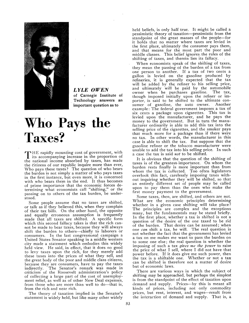 handle is hein.journals/taxtm15 and id is 83 raw text is: L YLE OWEN
of Carnegie Institute of
Technology answers an
important question as to
Who Pays the
Taxes?
T HE rapidly mounting cost of government, with
its accompanying increase in the proportion of
the national income absorbed by taxes, has made
the Citizens of our republic inquire more than ever,
Who pays these taxes? The question of who bears
the burden is not simply a matter of who pays taxes
in the first instance, but even more, it is concerned
with who bears them in the end. It thus becomes
of prime importance that the economic forces de-
termining what economists call shifting, or the
passing on to others of the tax burden, be under-
stood.
Some people assume that no taxes are shifted,
or talk as if they believed this, when they complain
of their tax bills. On the other hand, the opposite
and equally erroneous assumption is frequently
made that all taxes are shifted. A specific form
which this second fallacy takes is that the rich can-
not be made to bear taxes, because they will always
shift the burden to others-chiefly to laborers or
consumers. In the last congressional campaign a
United States Senator speaking in a middle western
city made a statement which embodies this widely
held view. He said, in effect, that it does no good
to levy taxes upon the rich, for they merely add
these taxes into the prices of what they sell, and
the great body of the poor and middle class citizens,
because they are consumers, have to pay the taxes
indirectly. The Senator's remark was made in
criticism of the Roosevelt administration's policy
of collecting a large part of the cost of unemploy-
ment relief, as well as of other New Deal expenses,
from those who are more than well to do-that is,
from the rich and near rich.
The theory of taxation implied in the Senator's
statement is widely held, but like many other widely

held beliefs, is only half true. It might be called a
pessimistic theory of taxation-pessimistic from the
standpoint of the great masses of the people-for
it holds that no matter where taxes are levied in
the first place, ultimately the consumer pays them,
and that means for the most part the poor and
middle classes. This belief ignores.the rules of the
shifting of taxes, and therein lies its fallacy.
When economists speak of the shifting of taxes,
they mean the passing of the burden of a tax from
one person to another. If a tax of two cents a
gallon is levied on the gasoline produced by
refineries, it is generally expected that the tax
will be added by the. refiner to his selling price,
and ultimately will be paid by the automobile
owner when he purchases gasoline. The tax,
though imposed initially upon the refiner or im-
porter, is said to be shifted to the ultimate con-
sumer of gasoline, the auto owner.    Another
example: The federal government imposes a tax of
six cents a package upon cigarettes. This tax is
levied upon the manufacturer, and he pays the
money to the government. But in turn the manu-
facturer ordinarily is able to add this tax into the
selling price of the cigarettes, and the smoker pays
that much more for a package than if there were
no tax. In other words, the manufacturer in this
case is able to shift the tax. But suppose that the
gasoline refiner or the tobacco manufacturer were
unable to add the tax into his selling price. In such
a case the tax is said not to be shifted.
It is obvious that the question of the shifting of
taxes is of the greatest, importance. On whom the
burden rests finally is more important than from
whom the tax is collected. Too often legislators
overlook this fact, carelessly imposing taxes with-
out inquiring whether they will be shifted, so that
an entirely different set of people may be called
upon to pay them than the ones who make the
first money payment to the government.
Some taxes, then, are shifted, and others are not.
What are the economic principles determining
whether in a given case shifting will take place?
The principles are complex and the exceptions
many, but the fundamentals may be stated briefly.
In the first place, whether a tax is shifted is not a
question of the desire of the one taxed to be rid
of the burden. That desire can be assumed; when
one can shift a tax, he will. The real question is
not whether the fact that the government has levied
a tax on me makes me want to pass the burden on
to some one else; the real question is whether the
imposing of such a tax gives me the power to raise
the price of what I sell, where I did not have that
power before. If it does give me such power, then
the tax is a shiftable one. Whether or not a tax
can be shifted is therefore not a matter of desire
but of economic laws.
There are various ways in which the subject of
shifting may be approached, but perhaps the simplest
is from the standpoint of the effect of taxation upon
demand and supply. Prices-by this is meant all
kinds of prices, including not only commodity
prices, but rent, interest, and wages-result from
the interaction of demand and supply. That is, a


