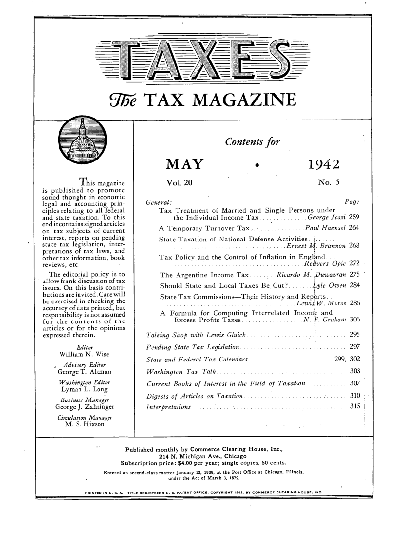 handle is hein.journals/taxtm20 and id is 257 raw text is: 9;5'e TAX MAGAZINE

This magazine
is published to promote
sound thought in economic
legal and accounting prin-
ciples relating to all federal
and state taxation. To this
end it contains signed articles
on tax subjects of current
interest, reports on pending
state tax legislation, inter-
pretations of tax laws, and
other tax information, book
reviews, etc.
The editorial policy is to
allow frank discussion of tax
issues. On this basis contri-
butions are invited. Care will
be exercised in checking the
accuracy of data printed, but
responsibility is not assumed
for the contents of the
articles or for the opinions
expressed therein.
Editor
William N. Wise
Advisory Editor
George T. Altman
Washington Editor
Lyman L. Long
Business Manager
George J. Zahringer
Circulation Manager
M. S. Hixson

Contents for

MAY
Vol. 20

1942
No. 5

General:                                                 Page
Tax Treatment of Married and Single Persons under
the Individual Income Tax .............. George Jaszi 259
A Temporary Turnover Tax.    ............. Paul Haensel 264
State Taxation of National Defense Activities.
.... Ernest M. Brannon 268
Tax Policy and the Control of Inflation in England...
.....................................  R eivers  O pie  272
The Argentine Income Tax .........Ricardo M. Duwavran 275
Should State and Local Taxes Be Cut? ....... Lyle Owen 284
State Tax Commissions-Their History and Reports..
...................     ...........  . L ew isf W . M orse  286
A Formula for Computing Interrelated Incomie and
Excess Profits Taxes .................. AT. F. Graham  306

......  295

Talking Shop with Lewis Gluick ....
Pending State Tax Legislation ......

State and Federal Tax Calendars
Washington Tax Talk ..........

... . .... . ... . . ...... ... 2 99 ,  302
. . . . . . . . . . . . .   . . . . . . . . . . . . .  3 0 3

Current Books of Interest in the Field of Taxation ...........
Digests  of  Articles  on  Taxation ................

Interpretations  ....

. . . . . .. .. .  3 15

Published monthly by Commerce Clearing House, Inc.,
214 N. Michigan Ave., Chicago
Subscription price: $4.00 per year; single copies, 50 cents.
Entered as second-class matter January 13, 1939, at the Post Office at Chicago, Illinois,
under the Act of March 3, 1879.
PRINTED IN U. S. A. TITLE REGISTERED U. S. PATENT OFFICE, COPYRIGHT 1942. BY COMMERCE CLEARING HOUSE. INC.


