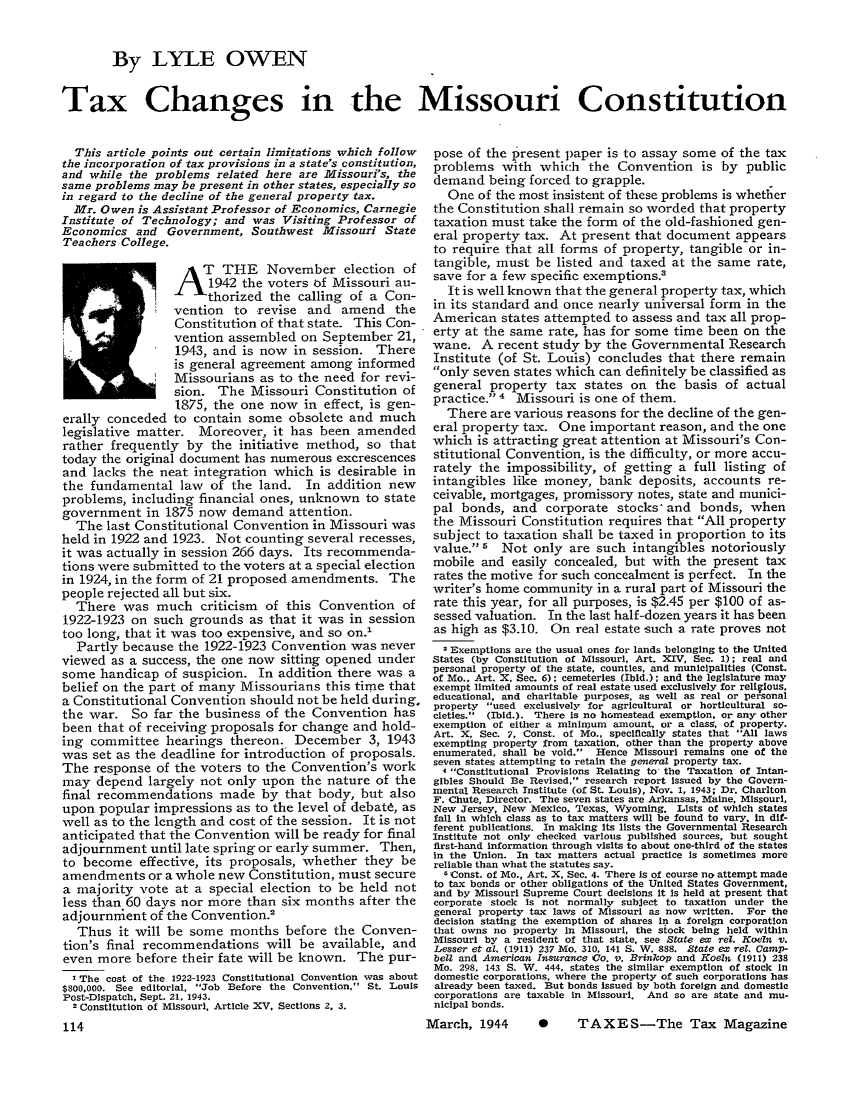 handle is hein.journals/taxtm22 and id is 114 raw text is: By LYLE OWEN
Tax Changes in the Missouri Constitution

This article points out certain limitations which follow
the incorporation of tax provisions in a state's constitution,
and while the problems related here are lyMissouri's, the
same problems may be present in other states, especially so
in regard to the decline of the general property tax.
Mr. Owen is Assistant Professor of Economics, Carnegie
Institute of Technology; and was Visiting Professor of
Economics and Government, Southwest Missouri State
Teachers College.
TTHE November election of
1942 the voters of Missouri au-
thorized the calling of a Con-
vention to revise and amend the
Constitution of that state. This Con-
vention assembled on September 21,
1943, and is now in session. There
is general agreement among informed
Missourians as to the need for revi-
sion. The Missouri Constitution of
1875, the one now in effect, is gen-
erally conceded to contain some obsolete and much
legislative matter. Moreover, it has been amended
rather frequently by the initiative method, so that
today the original document has numerous excrescences
and lacks the neat integration which is desirable in
the fundamental law of the land. In addition new
problems, including financial ones, unknown to state
government in 1875 now demand attention.
The last Constitutional Convention in Missouri was
held in 1922 and 1923. Not counting several recesses,
it was actually in session 266 days. Its recommenda-
tions were submitted to the voters at a special election
in 1924, in the form of 21 proposed amendments. The
people rejected all but six.
There was much criticism of this Convention of
1922-1923 on such grounds as that it was in session
too long, that it was too expensive, and so on.'
Partly because the 1922-1923 Convention was never
viewed as a success, the one now sitting opened under
some handicap of suspicion. In addition there was a
belief on the part of many Missourians this time that
a Constitutional Convention should not be held during,
the war. So far the business of the Convention has
been that of receiving proposals for change and hold-
ing committee hearings thereon. December 3, 1943
was set as the deadline for introduction of proposals.
The response of the voters to the Convention's work
may depend largely not only upon the nature of the
final recommendations made by that body, but also
upon popular impressions as to the level of debate, as
well as to the length and cost of the session. It is not
anticipated that the Convention will be ready for final
adjournment until late spring or early summer. Then,
to become effective, its proposals, whether they be
amendments or a whole new Constitution, must secure
a majority vote at a special election to be held not
less than 60 days nor more than six months after the
adjournment of the Convention.2
Thus it will be some months before the Conven-
tion's final recommendations will be available, and
even more before their fate will be known. The pur-
' The cost of the 1922-1923 Constitutional Convention was about
$800,000. See editorial, Job Before the Convention, St. Louis
Post-Dispatch, Sept. 21, 1943.
2 Constitution of Missouri, Article XV, Sections 2, 3.

pose of the present paper is to assay some of the tax
problems with which the Convention is by public
demand being forced to grapple.
One of the most insistent of these problems is whether
the Constitution shall remain so worded that property
taxation must take the form of the old-fashioned gen-
eral property tax. At present that document appears
to require that all forms of property, tangible or in-
tangible, must be listed and taxed at the same rate,
save for a few specific exemptions.2
It is well known that the general property tax, which
in its standard and once nearly universal form in the
American states attempted to assess and tax all prop-
erty at the same rate, has for some time been on the
wane. A recent study by the Governmental Research
Institute (of St. Louis) concludes that there remain
only seven states which can definitely be classified as
general property tax states on the basis of actual
practice. 4 Missouri is one of them.
There are various reasons for the decline of the gen-
eral property tax. One important reason, and the one
which is attracting great attention at Missouri's Con-
stitutional Convention, is the difficulty, or more accu-
rately the impossibility, of getting a full listing of
intangibles like money, bank deposits, accounts re-
ceivable, mortgages, promissory notes, state and munici-
pal bonds, and corporate stocks' and bonds, when
the Missouri Constitution requires that All property
subject to taxation shall be taxed in proportion to its
value. 5 Not only are such intangibles notoriously
mobile and easily concealed, but with the present tax
rates the motive for such concealment is perfect. In the
writer's home community in a rural part of Missouri the
rate this year, for all purposes, is $2.45 per $100 of as-
sessed valuation. In the last half-dozen years it has been
as high as $3.10. On real estate such a rate proves not
Exemptions are the usual ones for lands belonging to the United
States (by Constitution of Missouri, Art. XIV, Sec. 1); real and
personal property of the state, counties, and municipalities (Const.
of Mo.. Art. X, Sec. 6); cemeteries (Ibid.); and the legislature may
exempt limited amounts of real estate used exclusively for religious.
educational, and charitable purposes, as well as real or personal
property used exclusively for agricultural or horticultural so-
cieties. (Ibid.). There Is no homestead exemption, or any other
exemption of either a minimum amount, or a class, of property.
Art. X, Sec. 7, Const. of Mo., specifically states that All laws
exempting property from taxation, other than the property above
enumerated, shall be void. Hence Missouri remains one of the
seven states attempting to retain the general property tax.
4 Constitutional Provisions Relating to* the Taxation of Intan-
gibles Should Be Revised, research report issued by the Govern-
mental Research Institute (of St. Louis), Nov. 1, 1943; Dr. Charlton
F. Chute, Director. The seven states are Arkansas, Maine, Missouri,
New Jersey, New Mexico, Texas, Wyoming. Lists of which states
fall In which class as to tax matters will be found to vary. in dif-
ferent publications. In making Its lists the Governmental Research
Institute not only checked various published sources, but sought
first-hand Information through visits to about one-third of the states
In the Union. In tax matters actual practice Is sometimes more
reliable than what the statutes say.
5Const. of Mo., Art. X, Sec. 4. There Is of course no attempt made
to tax bonds or other obligations of the United States Government,
and by Missouri Supreme Court decisions it Is held at present that
corporate stock Is not normally subject to taxation under the
general property tax laws of Missouri as now written. For the
decision stating the exemption of shares In a foreign corporation
that owns no property In Missouri, the stock being held within
Missouri by a resident of that state, see State ex rel. Koeln v.
Lesser et aL. (1911) 237 Mo. 310, 141 S. W. 888. State ex rel. Camp-
belt and American Insurance Co. v. Brinkop and Koeln (1911) 238
Mo. 298, 143 S. W. 444, states the similar exemption of stock In
domestic corporations, where the property of such corporations has
already been taxed. But bonds issued by both foreign and domestic
corporations are taxable In Missouri. And so are state and mu-
niclpal bonds.

M   TAXES-The Tax Magazine

March, 1944



