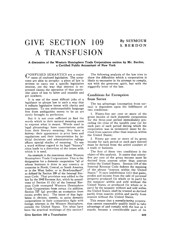 handle is hein.journals/taxtm24 and id is 667 raw text is: GIVE SECTION 109

By SEYMOUR
S. BERDON

A TRANSFUSION
A discussion of the Western Hemisphere Trade Corporations section by Mr. Berdon,
a Certified Public Accountant of New York

C ONFUSED SEMANTICS are a major
cause of confused legislation. The symp-
toms are akin to atrophy: a piece of law is
written to carry out a specific legislative
interest, yet the way that interest is ex-
pressed causes the operation of that partic-
ular piece of law to falter and stumble and
get nowhere.
It is one of the most difficult jobs of a
legislator to phrase law in such a way that
it reflects legislative intent with clarity and
exactness. To use understandable language
free from ambiguities seems to be an art
rarely brought to perfection.
But it is not even sufficient ,to find the
words which in their natural meaning seem
to express what is meant. Words used in
legal phraseology have connotations aside
from their literary meaning; they have a
history: their appearance in prior laws and
regulations and their interpretation by ju-
dicial decisions and administrative rulings
affixes special shades of meaning. To use
a word without regard to its legal history
often leads to a distortion of the intent with
which it is used.
An example is the enactment about Western
Hemisphere Trade Corporations. This is the
designation for a domestic corporation all of
whose business is done in any country or
countries in North, Central, or South America,
or in the West Indies, or in Newfoundland,
as defined by Section 109 of the Internal Rev-
enue Code. That provision was added to the
law by the 1942 Revenue Act, which by amend-
ment of Section 15 (b) of the Internal Rev-
enue Code exempted Western Hemisphere
Trade Corporations from surtax (in addition,
Section 727 (g) provides an exemption from
excess profits tax). The intent of that legis-
lation is obvious, namely, to assist domestic
corporations in their competitive fight with
foreign interests in the Western Hemisphere,
outside the United States. Yet what have
been the practical workings of this section ?
Give Section 109 a Transfusion

The following analysis of the law tries to
show the difficulties which a corporation is
likely to encounter in its attempt to comply,
not with the generous spirit, but with the
niggardly letter of the law.
Conditions for Exemption
from Surtax
The tax advantage (exemption from sur-
tax) is dependent upon the fulfillment of
two conditions:
1. Ninety-five per cent or more of the
gross income of such domestic corporation
for the three-year period immediately pre-
ceding the close of the taxable year (or for
such part of such period during which the
corporation was in existence) must be de-
rived from sources other than sources within
the United States;
2. Ninety per cent or more of its gross
income for such period or such part thereof
must be derived from the active conduct of
a trade or business.
The first of these two conditions is the
object of this analysis. It states that ninety-
five per cent of the gross income must be
derived from sources other than sources
within the United States. Section 119 of the
Internal Revenue Code defines the meaning
of the phrase sources within the United
States. It says (subdivision (e)) that gains,
profits and income from the sale of personal
property produced (in whole or in part) by
the taxpayer within and sold without the
United States, or produced (in whole or in
part) by the taxpayer without and sold within
the United States, shall be treated as derived
partly from sources within and partly from
sources without the United States.
This means that a manufacturing corpora-
tion cannot reasonably qualify itself to take
advantage of and comply with the law as it
stands, because a considerable part of its


