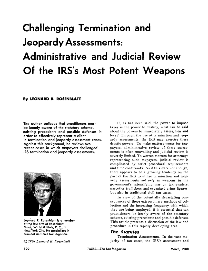 handle is hein.journals/taxtm66 and id is 192 raw text is: Challenging Termination and
Jeopardy Assessments:
Administrative and Judicial Review
Of the IRS's Most Potent Weapons
By LEONARD R. ROSENBLATT

The author believes that practitioners must
be keenly aware of the statutory scheme,
existing precedents and possible defenses in
order to effectively represent a client
in termination and jeopardy assessment cases.
Against this background, he reviews two
recent cases in which taxpayers challenged
IRS termination and jeopardy assessments.

Leonard R. Rosenblatt is a member
of the law firm of Rosenblatt,
Mao, Wirfel & Stolz, P. C., in
New, York City. He specializes in
criminal and civil tax litigation.
@ 1988 Leonard R. Rosenblatt

If, as has been said, the power to impose
taxes is the power to destroy, what can be said
about the powers to immediately assess, lien and
levy? Through the use of termination and jeop-
ardy assessments, the IRS may exercise these
drastic powers. To make matters worse for tax-
payers, administrative review of these assess-
ments is often unavailing and judicial review is
severely limited. To worsen matters for attorneys
representing such taxpayers, judicial review is
complicated by strict procedural requirements
and time constraints. As if this were not enough,
there appears to be a growing tendency on the
part of the IRS to utilize termination and jeop-
ardy assessments not only as weapons in the
government's intensifying war on tax evaders,
narcotics traffickers and organized crime figures,
but also in traditional civil tax cases.
In view of the potentially devastating con-
sequences of these extraordinary methods of col-
lection and the increasing frequency with which
they are being employed, it is essential that tax
practitioners be keenly aware of the statutory
scheme, existing precedents and possible defenses.
This article presents a discussion of the law and
procedure in this rapidly developing area.
The Statutes
Termination Assessments. In the vast ma-
jority of tax cases, the IRS's assessment and

TAXES-The Tax Magazine

March, 1988


