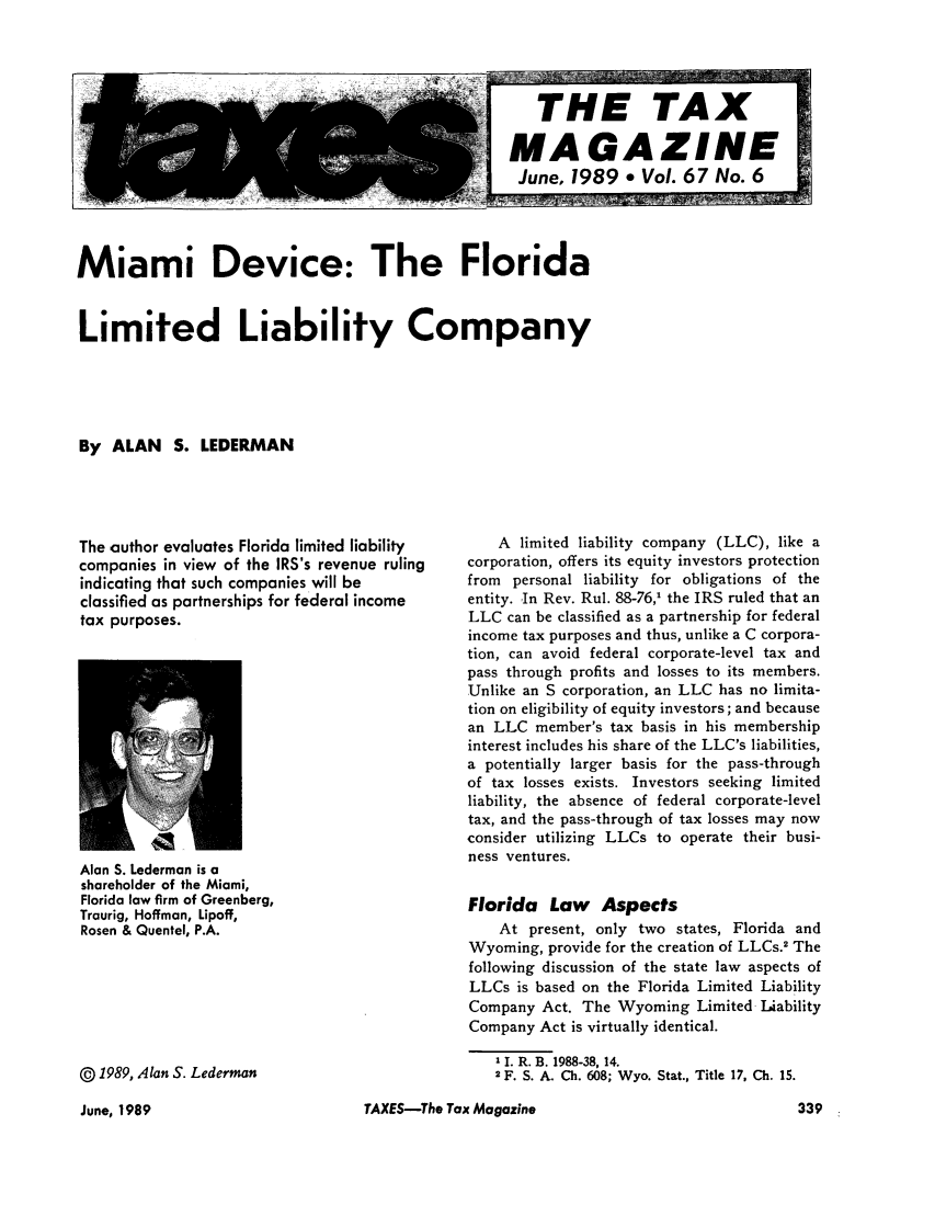 handle is hein.journals/taxtm67 and id is 345 raw text is: Miami Device: The FloridaLimited Liability CompanyBy ALAN S. LEDERMANThe author evaluates Florida limited liabilitycompanies in view of the IRS's revenue rulingindicating that such companies will beclassified as partnerships for federal incometax purposes.Alan S. Lederman is ashareholder of the Miami,Florida low firm of Greenberg,Traurig, Hoffman, Lipoff,Rosen & Quentel, P.A.@ 1989, Alan S. LedermanA limited liability company (LLC), like acorporation, offers its equity investors protectionfrom personal liability for obligations of theentity. In Rev. Rul. 88-76,1 the IRS ruled that anLLC can be classified as a partnership for federalincome tax purposes and thus, unlike a C corpora-tion, can avoid federal corporate-level tax andpass through profits and losses to its members.Unlike an S corporation, an LLC has no limita-tion on eligibility of equity investors; and becausean LLC member's tax basis in his membershipinterest includes his share of the LLC's liabilities,a potentially larger basis for the pass-throughof tax losses exists. Investors seeking limitedliability, the absence of federal corporate-leveltax, and the pass-through of tax losses may nowconsider utilizing LLCs to operate their busi-ness ventures.Florida Law AspectsAt present, only two states, Florida andWyoming, provide for the creation of LLCs.2 Thefollowing discussion of the state law aspects ofLLCs is based on the Florida Limited LiabilityCompany Act. The Wyoming Limited IUabilityCompany Act is virtually identical.1 1. R. B. 1988-38, 14.2 F. S. A. Ch. 608; Wyo. Stat., Title 17, Ch. 15.TAXES-The Tax MagazineJune, 1989