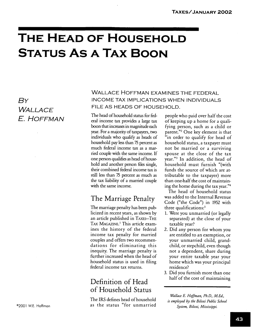 handle is hein.journals/taxtm80 and id is 43 raw text is: TAXES/JANUARY 2002

THE HEAD OF HOUSEHOLD
STATUS AS A TAx BOON
WALLACE HOFFMAN EXAMINES THE FEDERAL

INCOME TAX IMPLICATIONS WHEN INDIVIDUALS
FILE AS HEADS OF HOUSEHOLD.

BY
WALLACE
E. HOFFMAN

people who paid over half the cost
of keeping up a home for a quali-
fying person, such as a child or
parent.2 One key element is that
in order to qualify for head of
household status, a taxpayer must
not be married or a surviving
spouse at the close of the tax
year.3 In addition, the head of
household must furnish (with
funds the source of which are at-
tributable to the taxpayer) more
than one-half the cost of maintain-
ing the home during the tax year.4
The head of household status
was added to the Internal Revenue
Code (the Code) in 1952 with
three qualifications:'
1. Were you unmarried (or legally
separated) at the close of your
taxable year?
2. Did any person for whom you
are entitled to an exemption, or
your unmarried child, grand-
child, or stepchild, even though
not a dependent, share during
your entire taxable year your
home which was your principal
residence?
3. Did you furnish more than one
half of the cost of maintaining
Wallace E. Hoffman, Ph.D., M.Ed.,
is employed by the Biloxi Public School
System, Biloxi, Mississippi.

The head of household status for fed-
eral income tax provides a large tax
boon that increases in magnitude each
year. For a majority of taxpayers, two
individuals who qualify as heads of
household pay less than 75 percent as
much federal income tax as a mar-
ried couple with the same income. If
one person qualifies as head of house-
hold and another person files single,
their combined federal income tax is
still less than 75 percent as much as
the tax liability of a married couple
with the same income.
The Marriage Penalty
The marriage penalty has been pub-
licized in recent years, as shown by
an article published in TAXEs-THE
TAx MAGAZINE.' This article exam-
ines the history of the federal
income tax penalty for married
couples and offers two recommen-
dations for eliminating this
inequity. The marriage penalty is
further increased when the head of
household status is used in filing
federal income tax returns.
Definition of Head
of Household Status
The IRS defines head of household
as the status for unmarried

©2001 W.E. Hoffman


